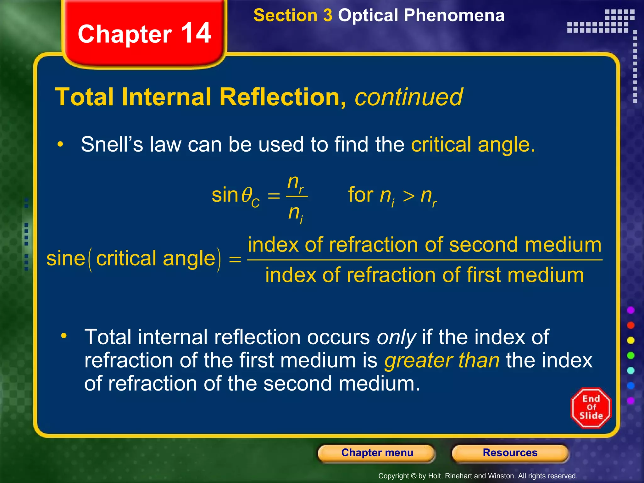Total Internal Reflection,  continued Snell’s law can be used to find the  critical angle. Section 3  Optical Phenomena Chapter  14 Total internal reflection occurs  only  if the index of refraction of the first medium is   greater than   the index of refraction of the second medium. 