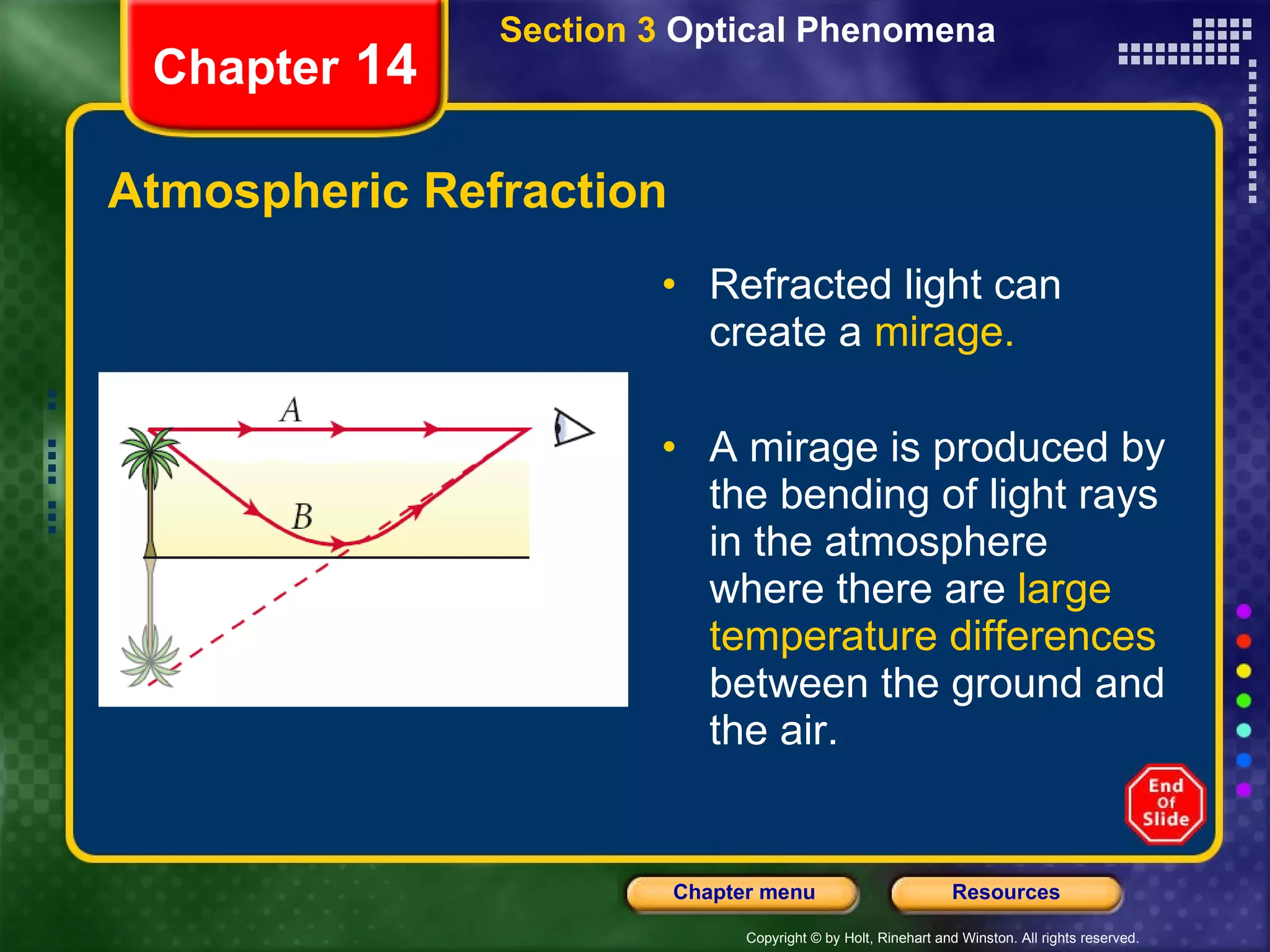 Atmospheric Refraction Refracted light can create a  mirage. A mirage is produced by the bending of light rays in the atmosphere where there are  large temperature differences  between the ground and the air. Section 3  Optical Phenomena Chapter  14 