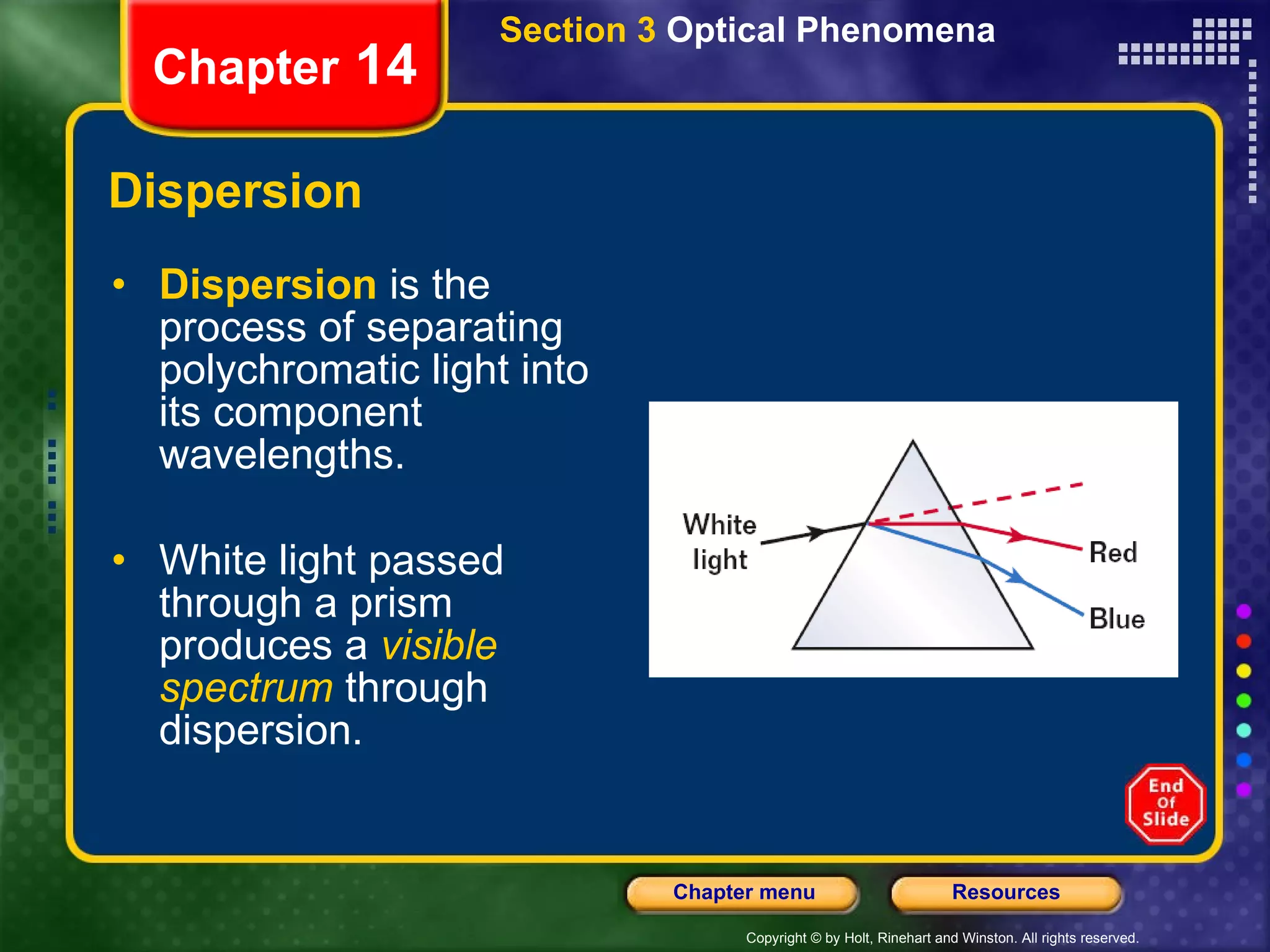 Dispersion Dispersion  is the process of separating polychromatic light into its component wavelengths. White light passed through a prism produces a   visible spectrum   through dispersion. Section 3  Optical Phenomena Chapter  14 