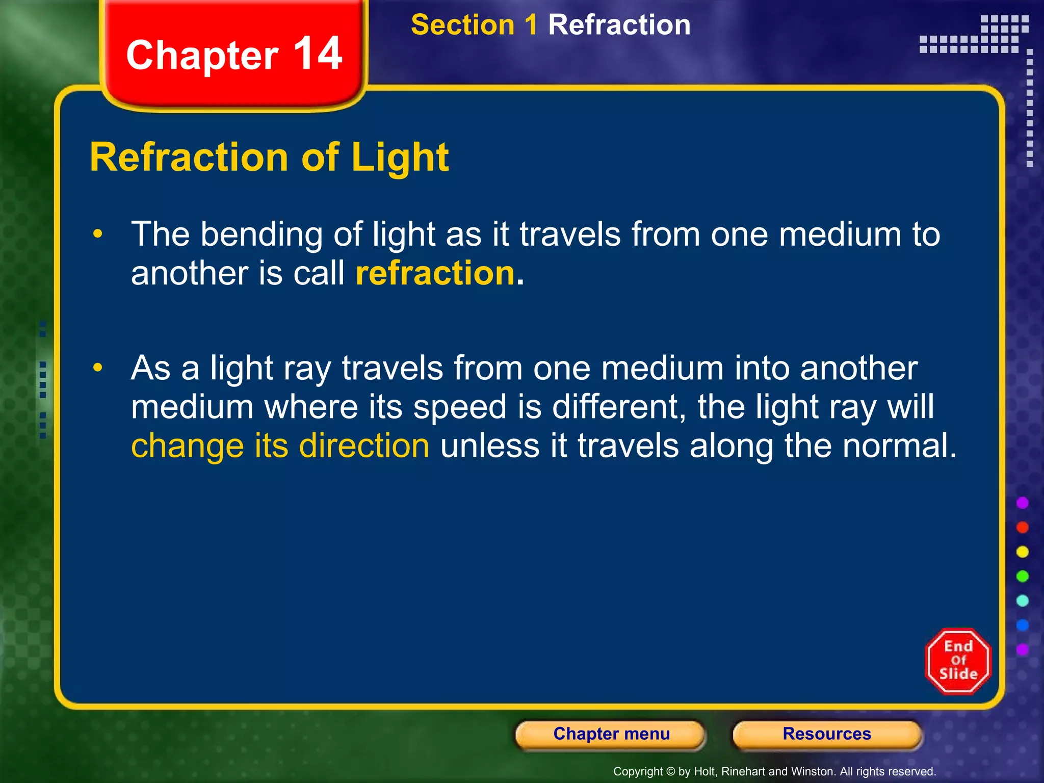 Refraction of Light The bending of light as it travels from one medium to another is call  refraction . As a light ray travels from one medium into another medium where its speed is different, the light ray will  change its direction  unless it travels along the normal. Section 1  Refraction Chapter  14 