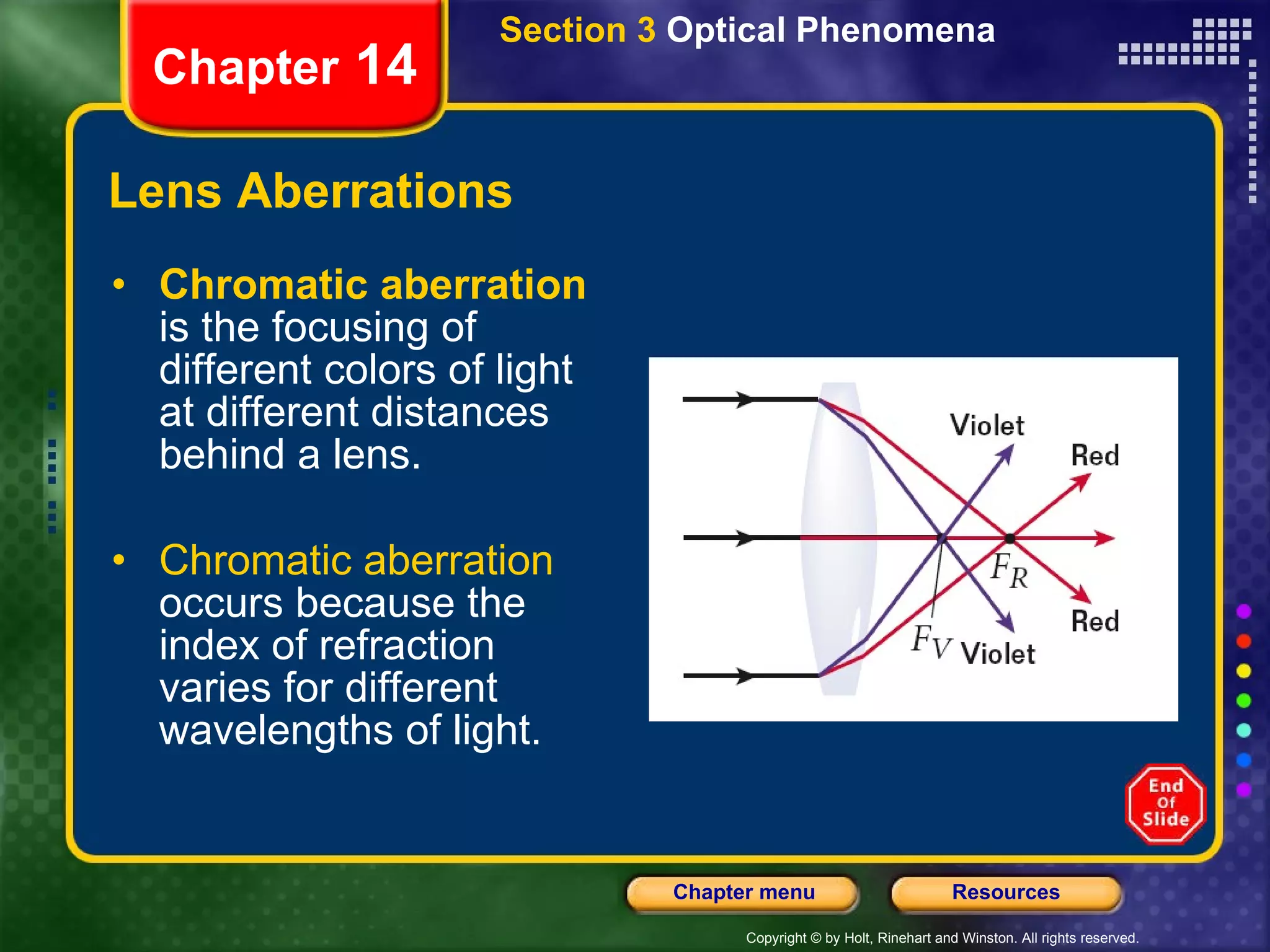 Lens Aberrations Chromatic aberration  is the focusing of different colors of light at different distances behind a lens. Chromatic aberration  occurs because the index of refraction varies for different wavelengths of light. Section 3  Optical Phenomena Chapter  14 