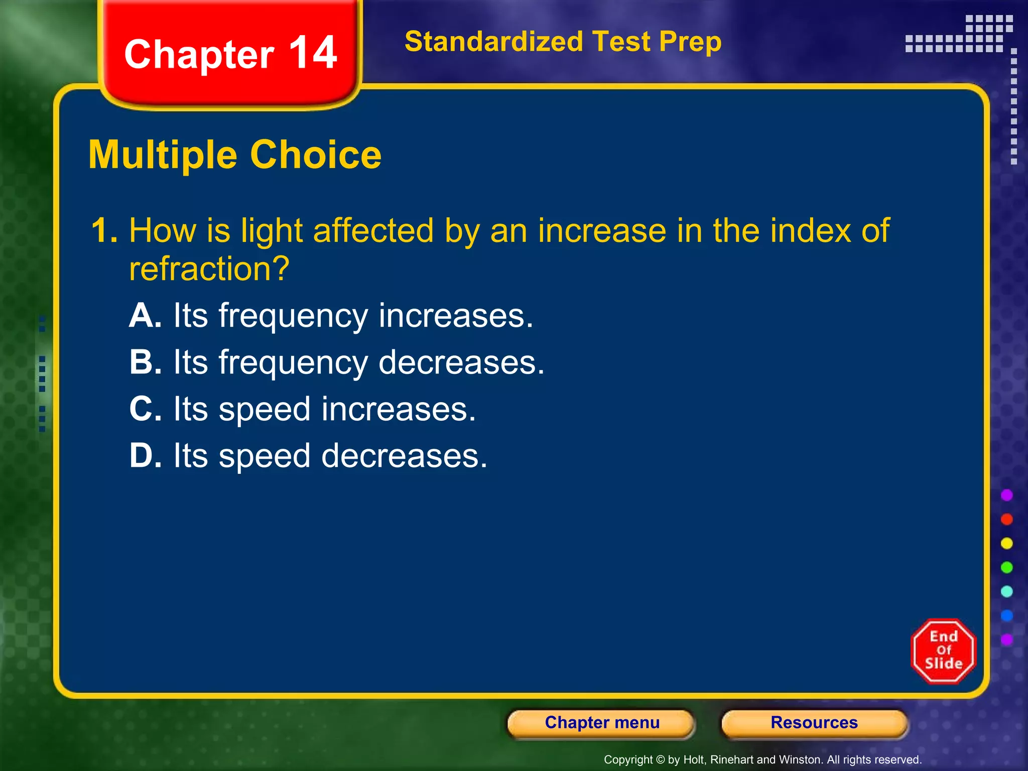 Multiple Choice 1.  How is light affected by an increase in the index of refraction? A.  Its frequency increases. B.  Its frequency decreases. C.  Its speed increases. D.  Its speed decreases. Standardized Test Prep Chapter  14 
