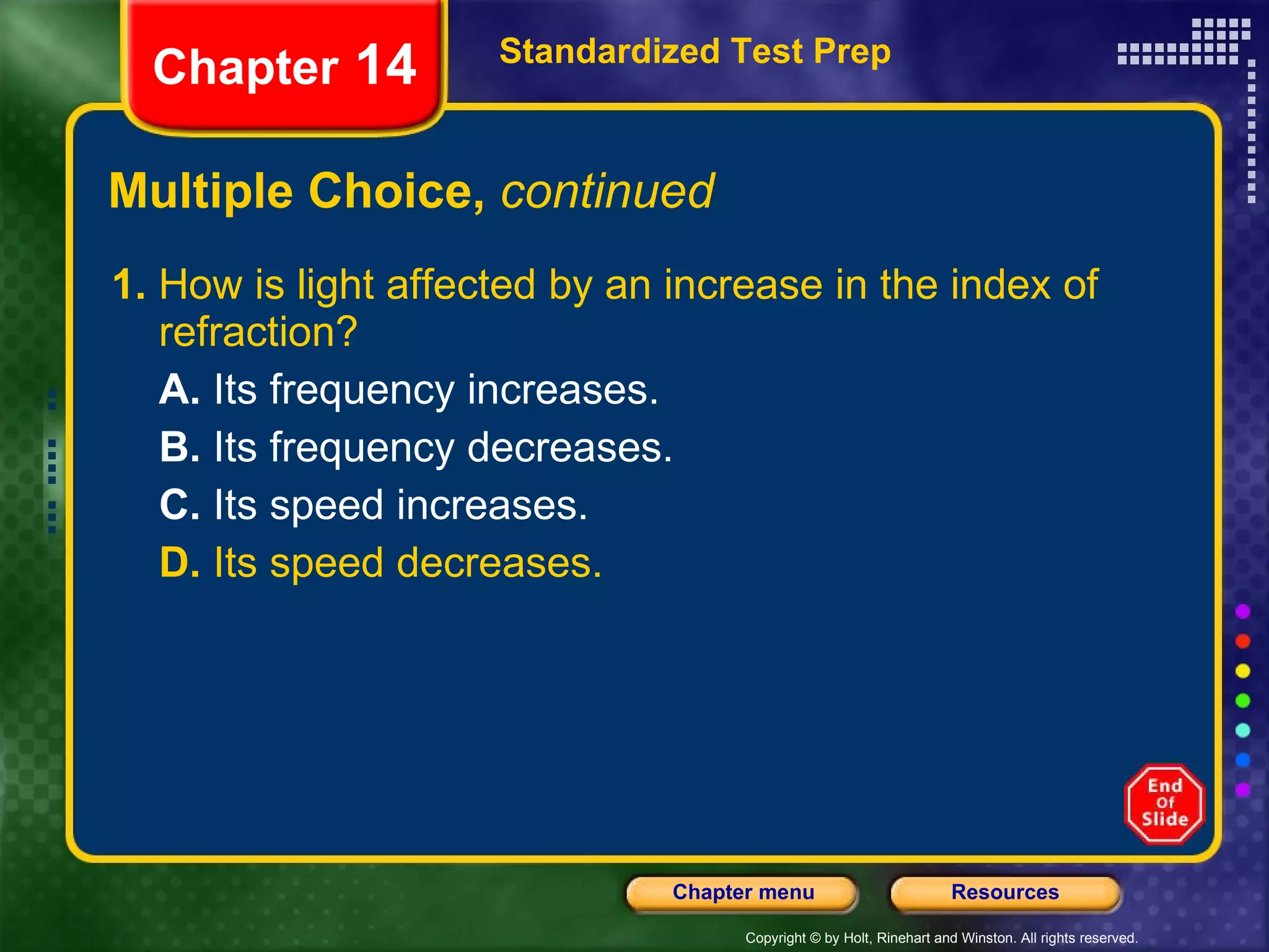 Multiple Choice,  continued 1.  How is light affected by an increase in the index of refraction? A.  Its frequency increases. B.  Its frequency decreases. C.  Its speed increases. D.  Its speed decreases. Standardized Test Prep Chapter  14 