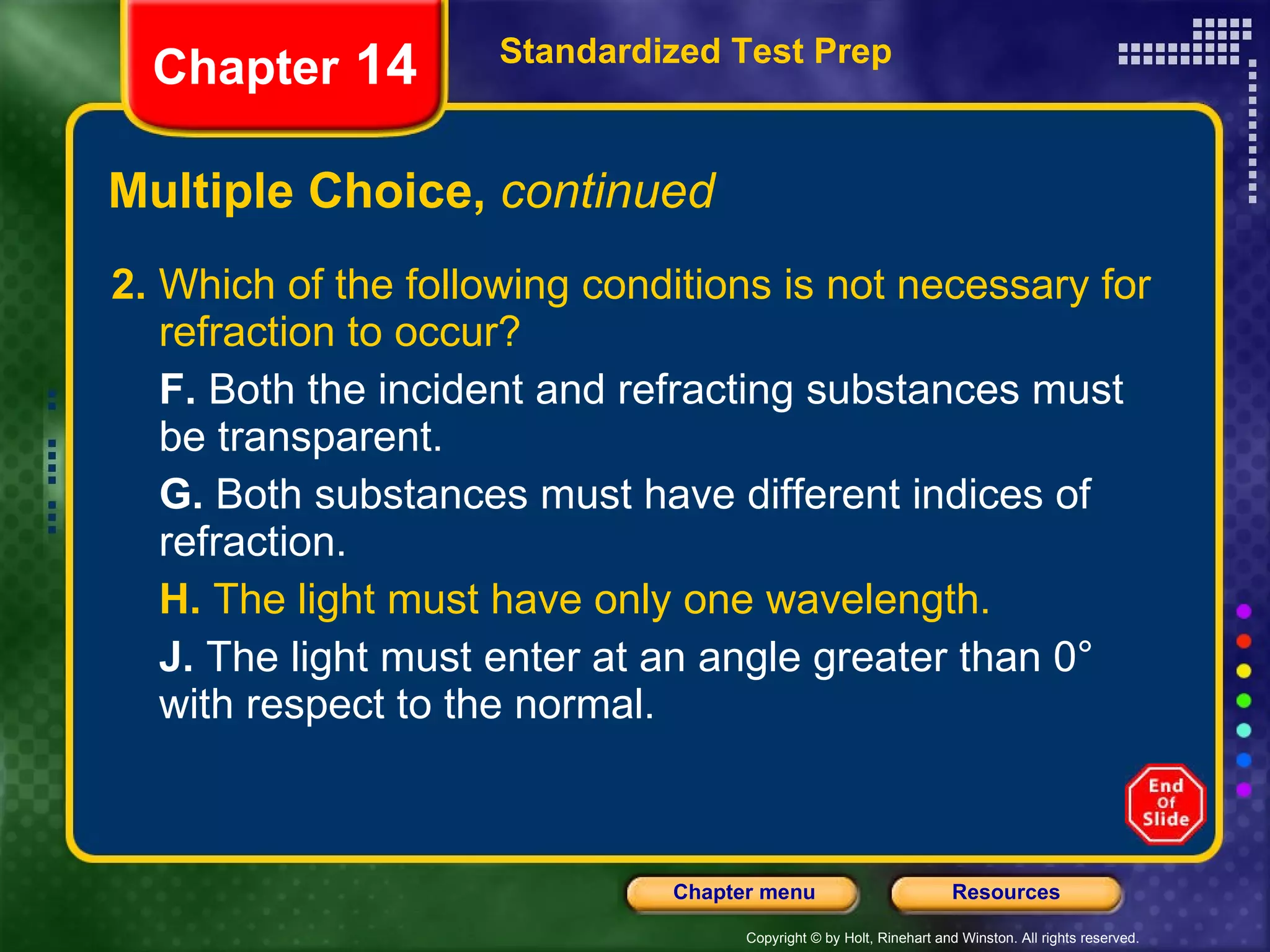 Multiple Choice,  continued 2.  Which of the following conditions is not necessary for refraction to occur? F.  Both the incident and refracting substances must be transparent. G.  Both substances must have different indices of refraction. H.  The light must have only one wavelength. J.  The light must enter at an angle greater than 0° with respect to the normal. Standardized Test Prep Chapter  14 