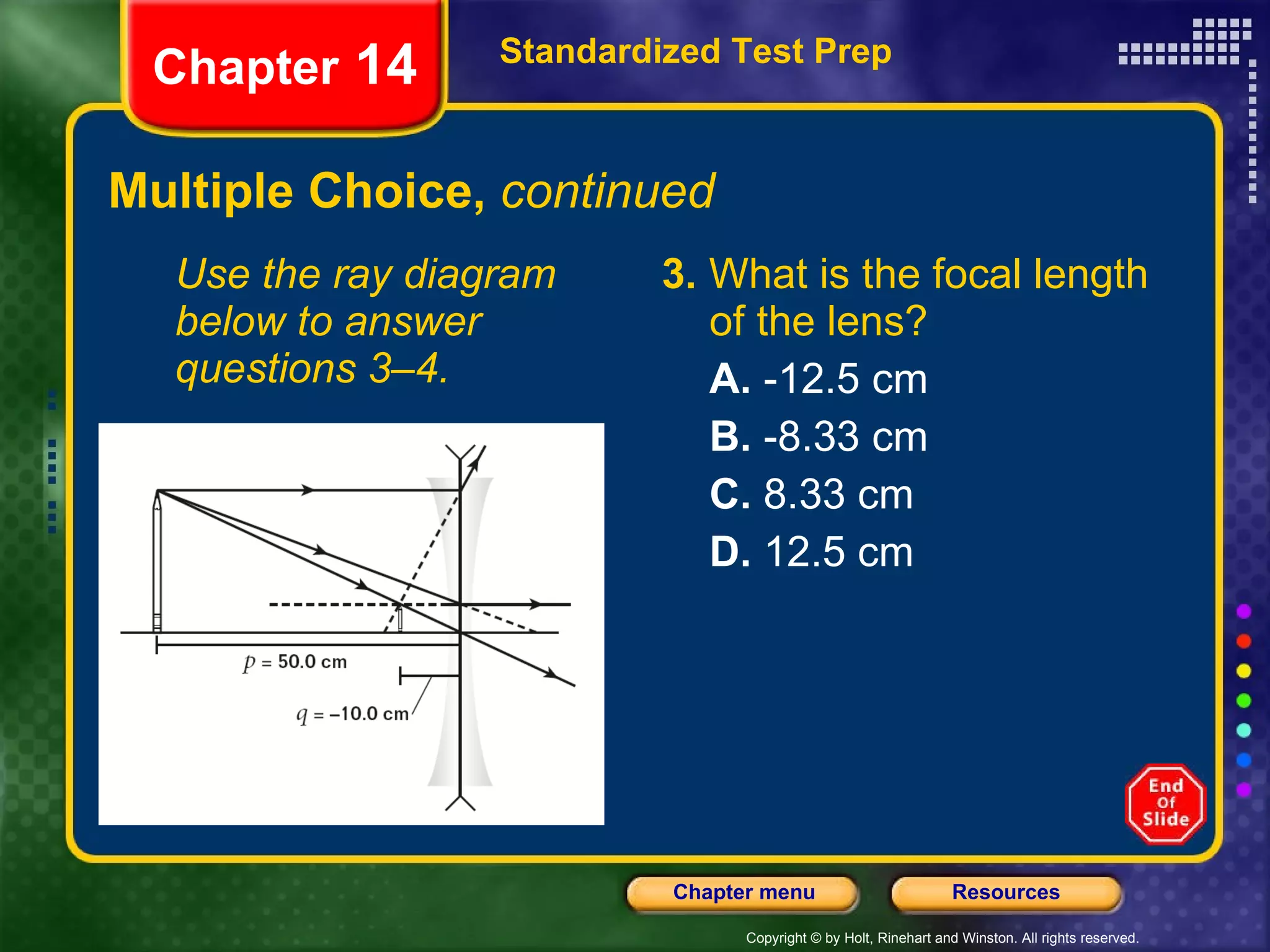 Multiple Choice,  continued Use the ray diagram below to answer questions 3–4. 3.  What is the focal length of the lens? A.  -12.5 cm B.  -8.33 cm C.  8.33 cm D.  12.5 cm Standardized Test Prep Chapter  14 