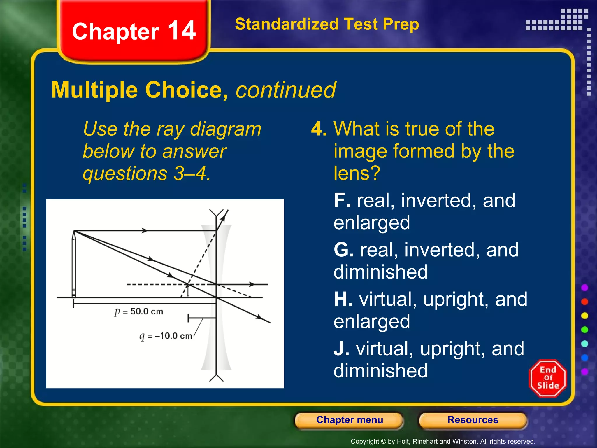 Multiple Choice,  continued Use the ray diagram below to answer questions 3–4. 4.  What is true of the image formed by the lens? F.  real, inverted, and enlarged G.  real, inverted, and diminished H.  virtual, upright, and enlarged J.  virtual, upright, and diminished Standardized Test Prep Chapter  14 