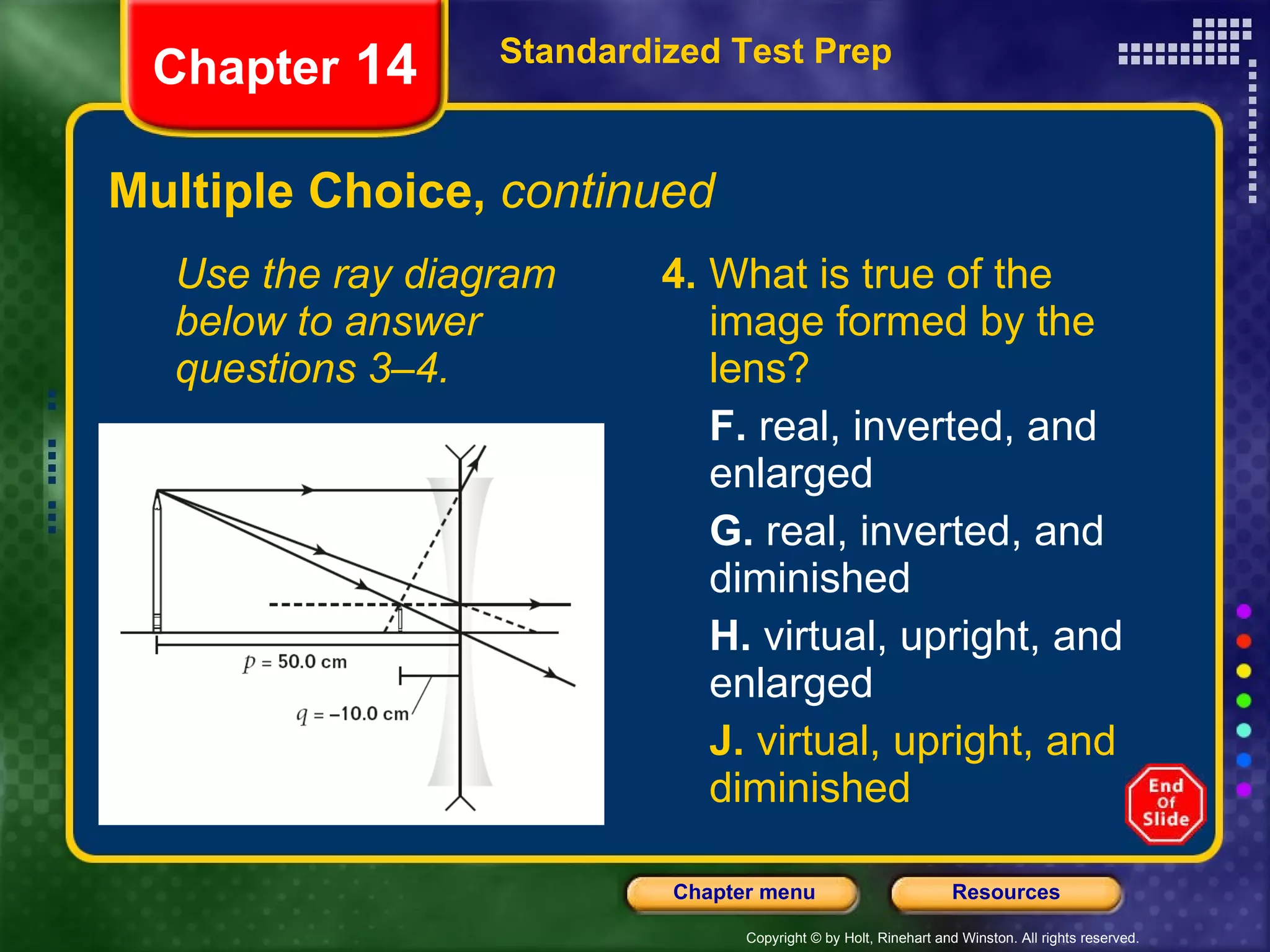 Multiple Choice,  continued Use the ray diagram below to answer questions 3–4. 4.  What is true of the image formed by the lens? F.  real, inverted, and enlarged G.  real, inverted, and diminished H.  virtual, upright, and enlarged J.  virtual, upright, and diminished Standardized Test Prep Chapter  14 