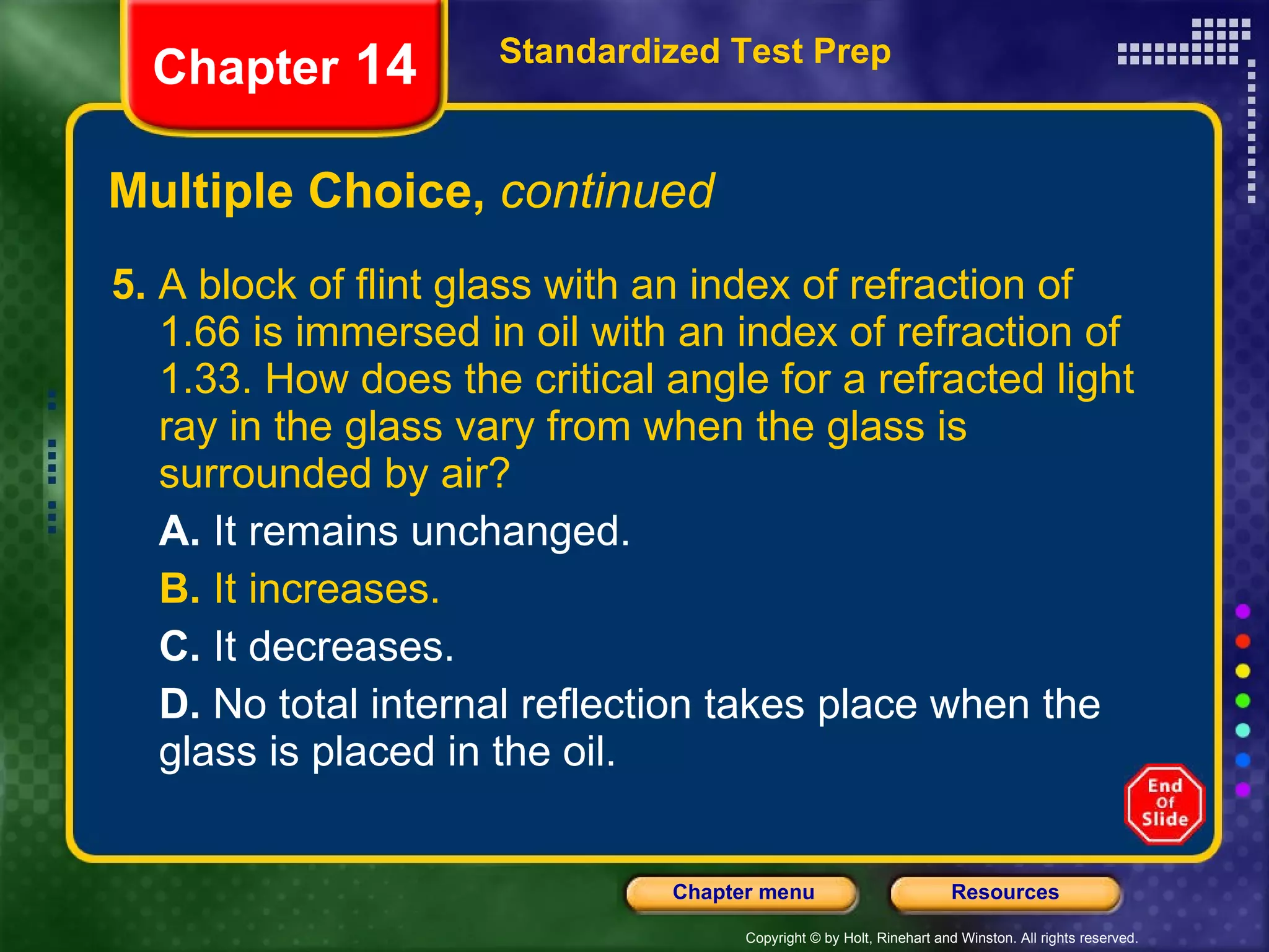 Multiple Choice,  continued 5.  A block of flint glass with an index of refraction of 1.66 is immersed in oil with an index of refraction of 1.33. How does the critical angle for a refracted light ray in the glass vary from when the glass is surrounded by air? A.  It remains unchanged. B.  It increases. C.  It decreases. D.  No total internal reflection takes place when the glass is placed in the oil. Standardized Test Prep Chapter  14 