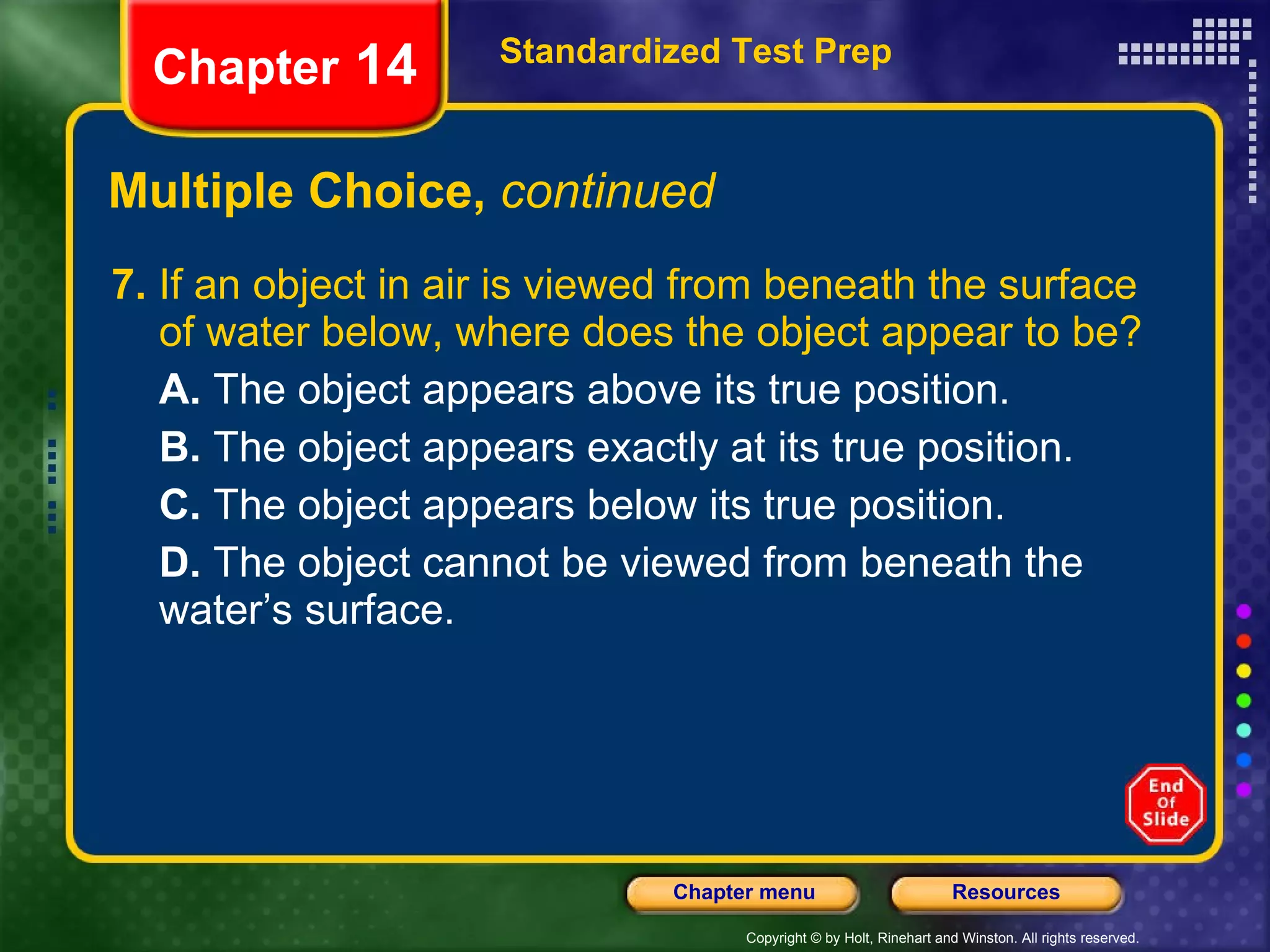 Multiple Choice,  continued 7.  If an object in air is viewed from beneath the surface of water below, where does the object appear to be? A.  The object appears above its true position. B.  The object appears exactly at its true position. C.  The object appears below its true position. D.  The object cannot be viewed from beneath the water’s surface. Standardized Test Prep Chapter  14 
