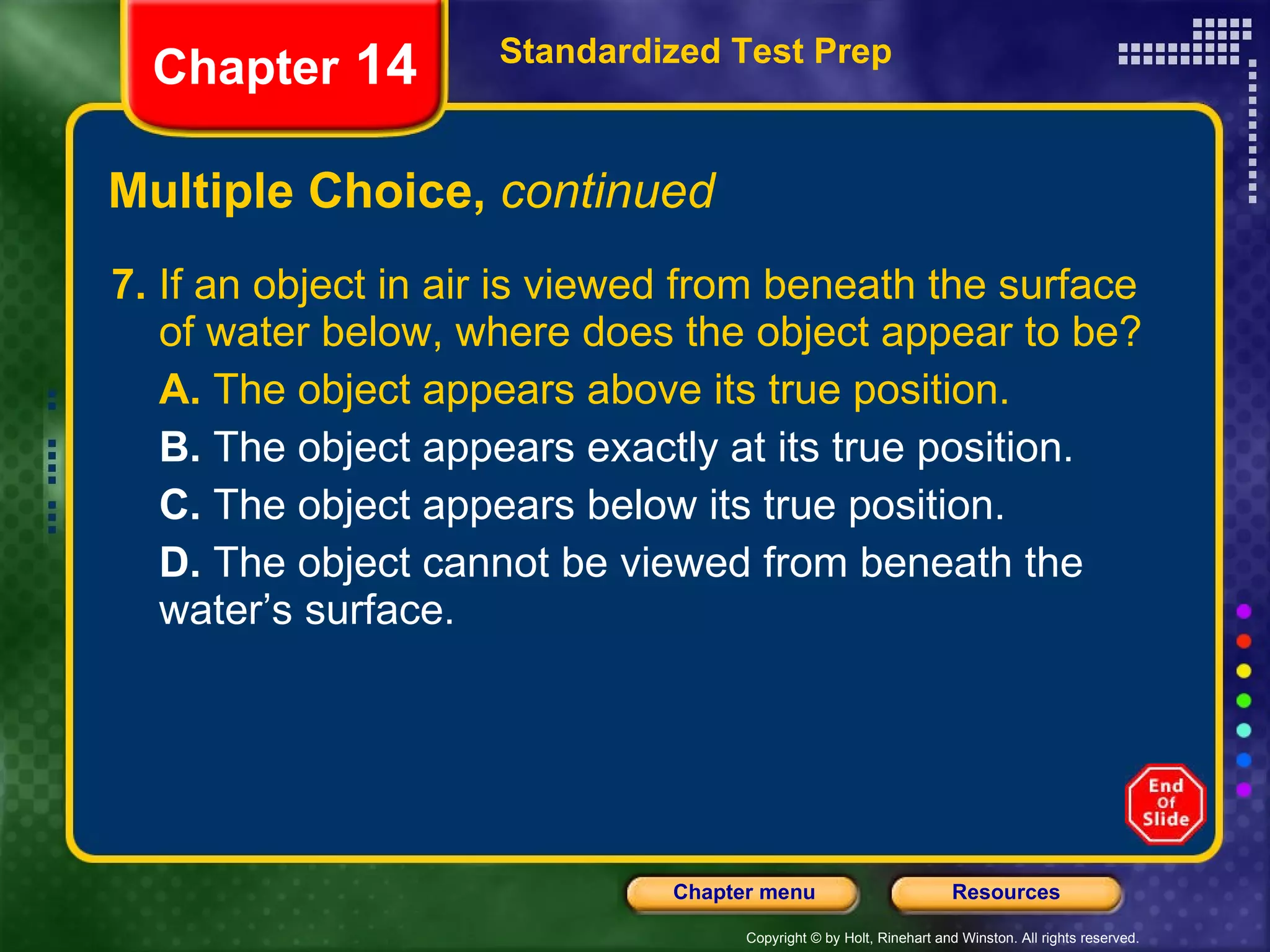 Multiple Choice,  continued 7.  If an object in air is viewed from beneath the surface of water below, where does the object appear to be? A.  The object appears above its true position. B.  The object appears exactly at its true position. C.  The object appears below its true position. D.  The object cannot be viewed from beneath the water’s surface. Standardized Test Prep Chapter  14 