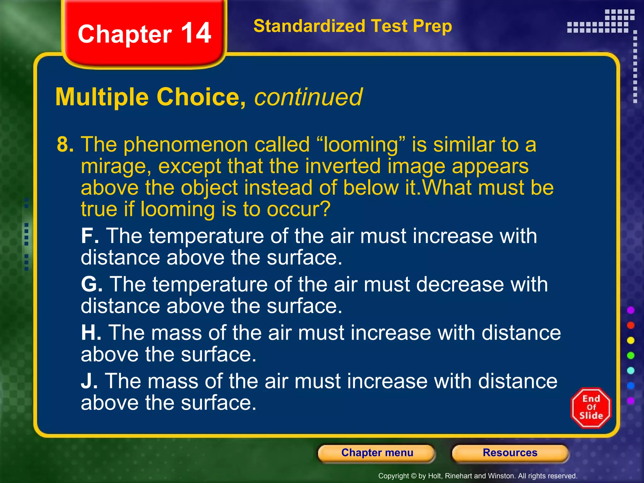 Multiple Choice,  continued 8.  The phenomenon called “looming” is similar to a mirage, except that the inverted image appears above the object instead of below it.What must be true if looming is to occur? F.  The temperature of the air must increase with distance above the surface. G.  The temperature of the air must decrease with distance above the surface. H.  The mass of the air must increase with distance above the surface. J.  The mass of the air must increase with distance above the surface. Standardized Test Prep Chapter  14 