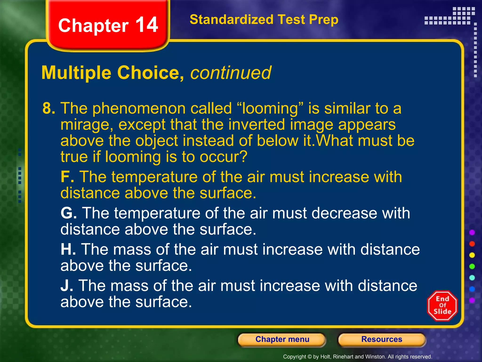 Multiple Choice,  continued 8.  The phenomenon called “looming” is similar to a mirage, except that the inverted image appears above the object instead of below it.What must be true if looming is to occur? F.  The temperature of the air must increase with distance above the surface. G.  The temperature of the air must decrease with distance above the surface. H.  The mass of the air must increase with distance above the surface. J.  The mass of the air must increase with distance above the surface. Standardized Test Prep Chapter  14 