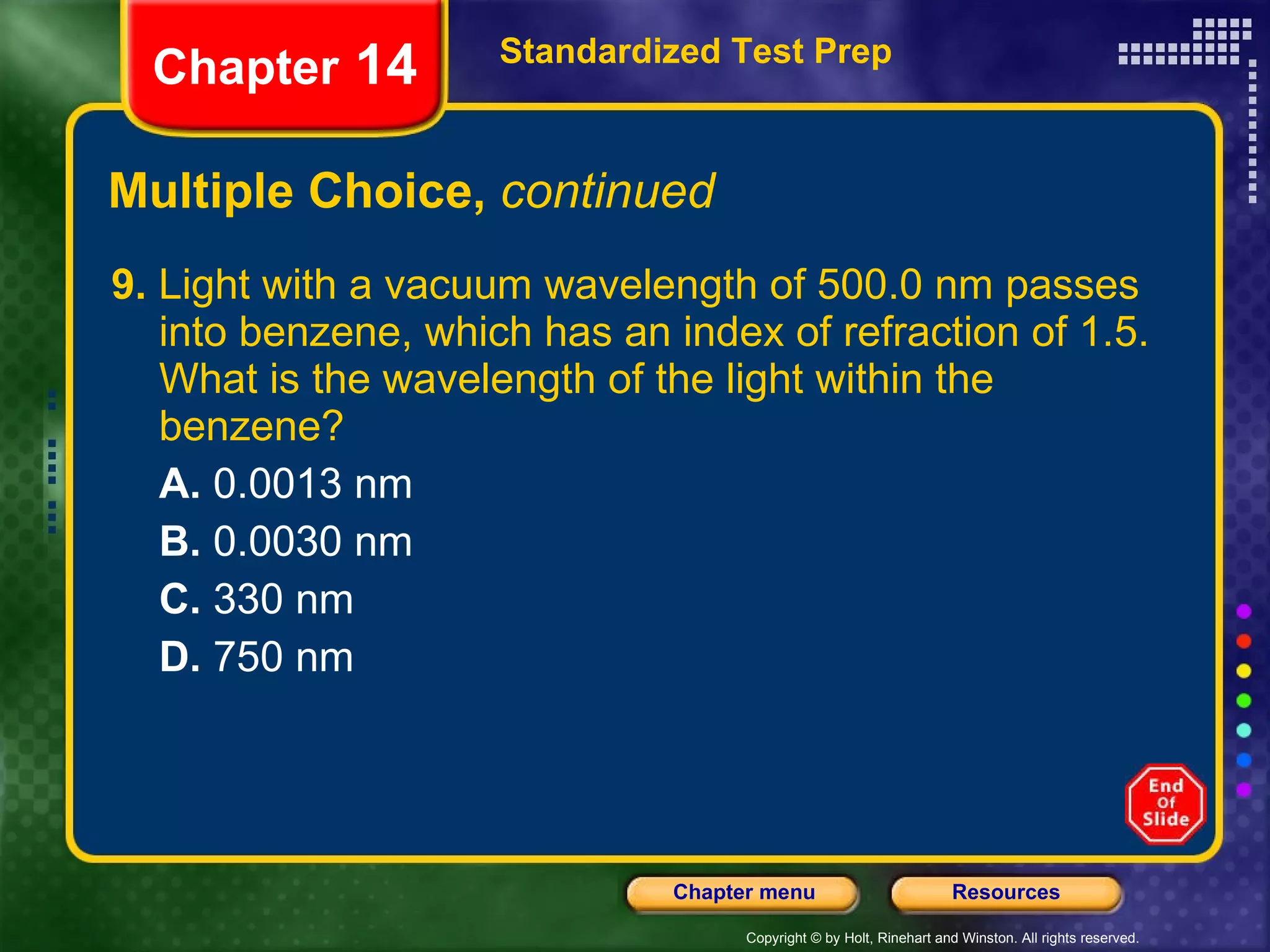 Multiple Choice,  continued 9.  Light with a vacuum wavelength of 500.0 nm passes into benzene, which has an index of refraction of 1.5. What is the wavelength of the light within the benzene? A.  0.0013 nm B.  0.0030 nm C.  330 nm D.  750 nm Standardized Test Prep Chapter  14 