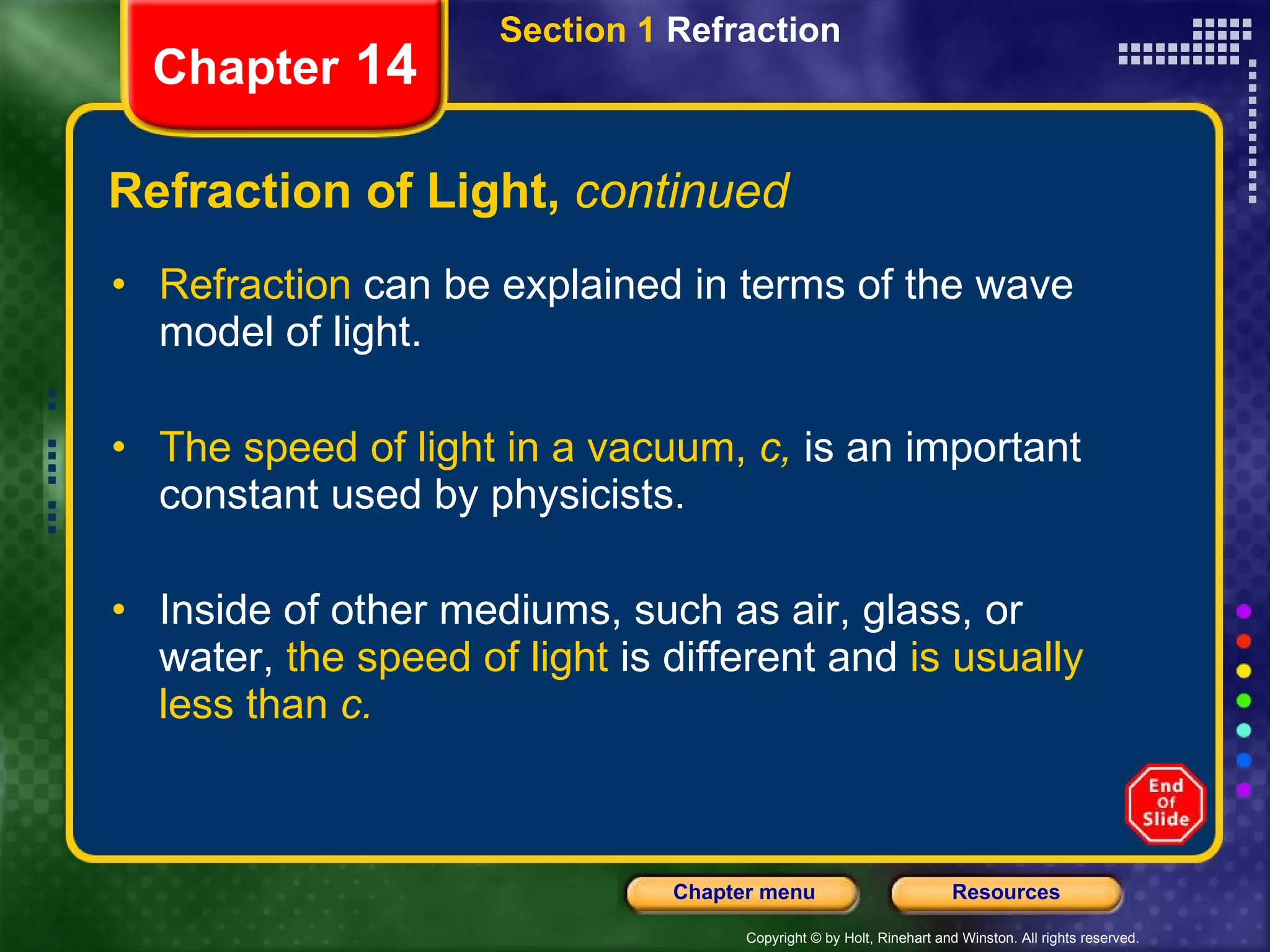 Refraction of Light,  continued Refraction  can be explained in terms of the wave model of light. The speed of light in a vacuum,  c,   is an important constant used by physicists. Inside of other mediums, such as air, glass, or water,  the speed of light  is different and  is usually less than  c. Section 1  Refraction Chapter  14 