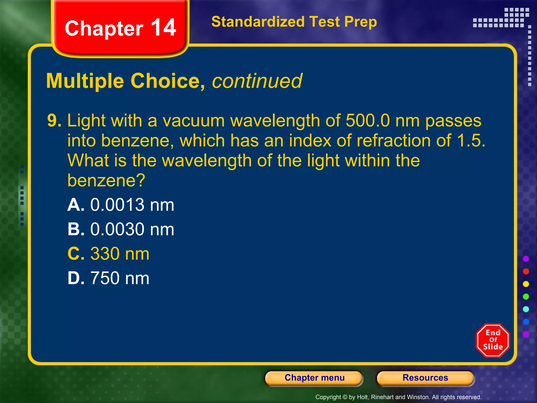 Multiple Choice,  continued 9.  Light with a vacuum wavelength of 500.0 nm passes into benzene, which has an index of refraction of 1.5. What is the wavelength of the light within the benzene? A.  0.0013 nm B.  0.0030 nm C.  330 nm D.  750 nm Standardized Test Prep Chapter  14 