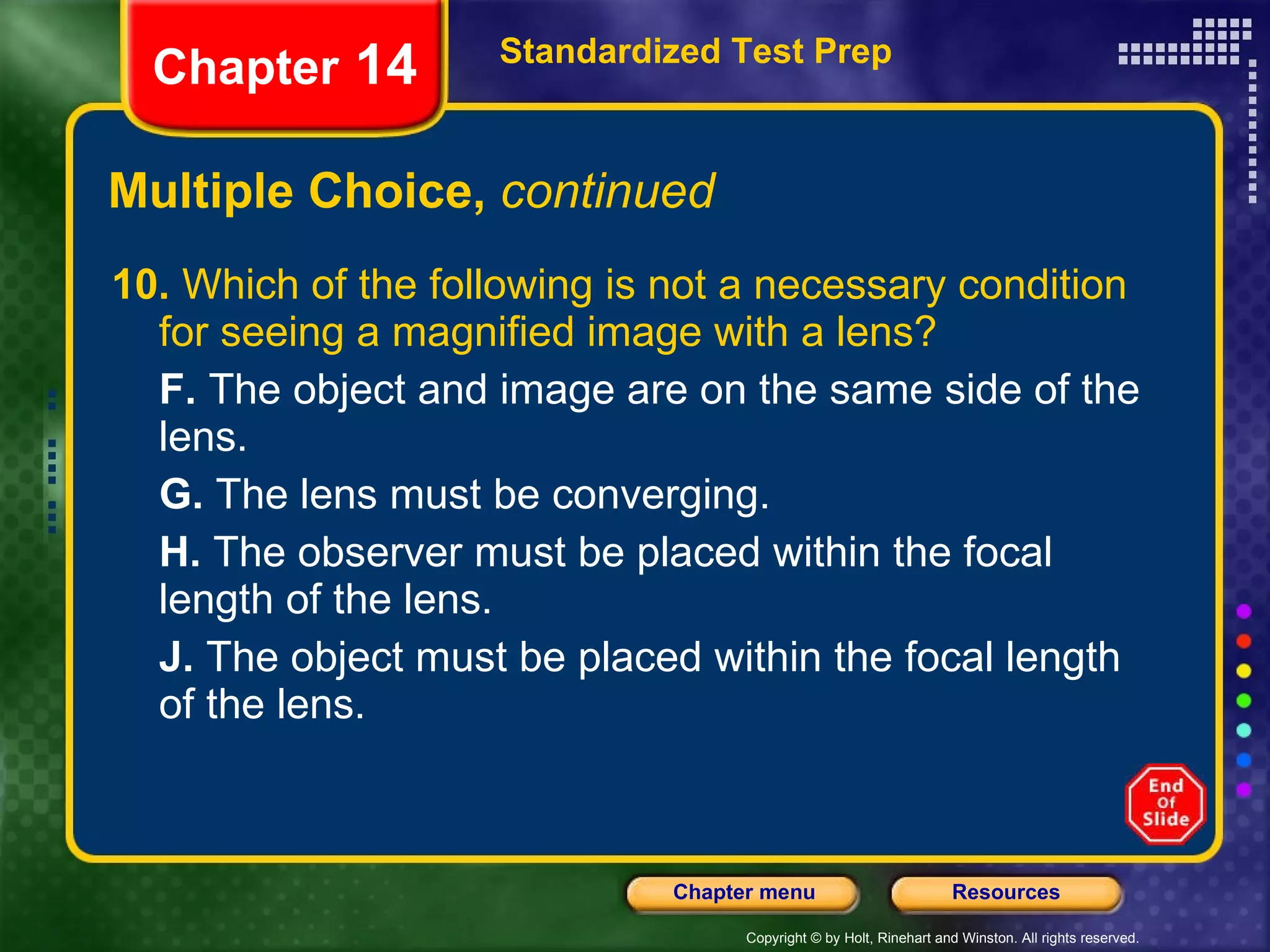 Multiple Choice,  continued 10.  Which of the following is not a necessary condition for seeing a magnified image with a lens? F.  The object and image are on the same side of the lens. G.  The lens must be converging. H.  The observer must be placed within the focal length of the lens. J.  The object must be placed within the focal length of the lens. Standardized Test Prep Chapter  14 