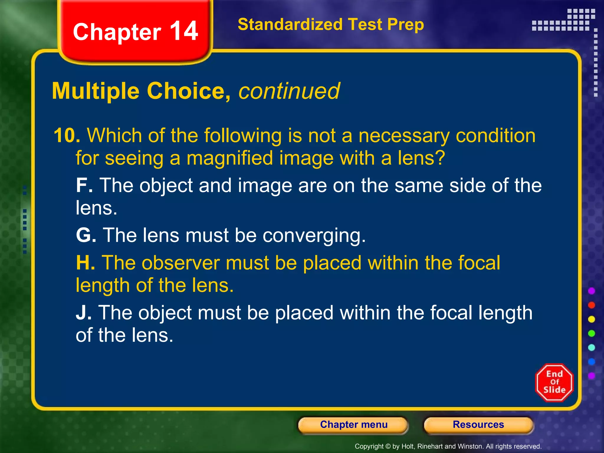 Multiple Choice,  continued 10.  Which of the following is not a necessary condition for seeing a magnified image with a lens? F.  The object and image are on the same side of the lens. G.  The lens must be converging. H.  The observer must be placed within the focal length of the lens. J.  The object must be placed within the focal length of the lens. Standardized Test Prep Chapter  14 