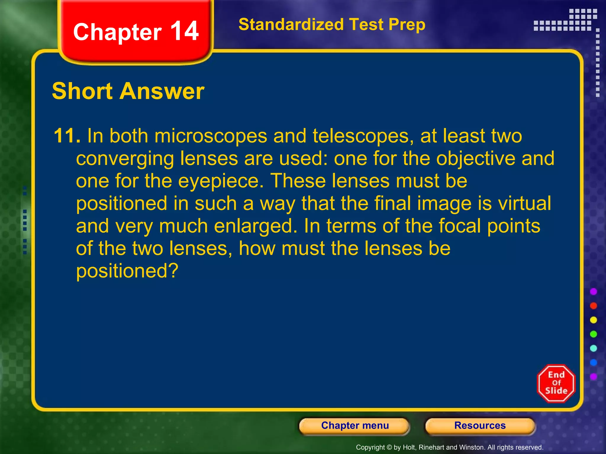 Short Answer 11.  In both microscopes and telescopes, at least two converging lenses are used: one for the objective and one for the eyepiece. These lenses must be positioned in such a way that the final image is virtual and very much enlarged. In terms of the focal points of the two lenses, how must the lenses be positioned? Standardized Test Prep Chapter  14 