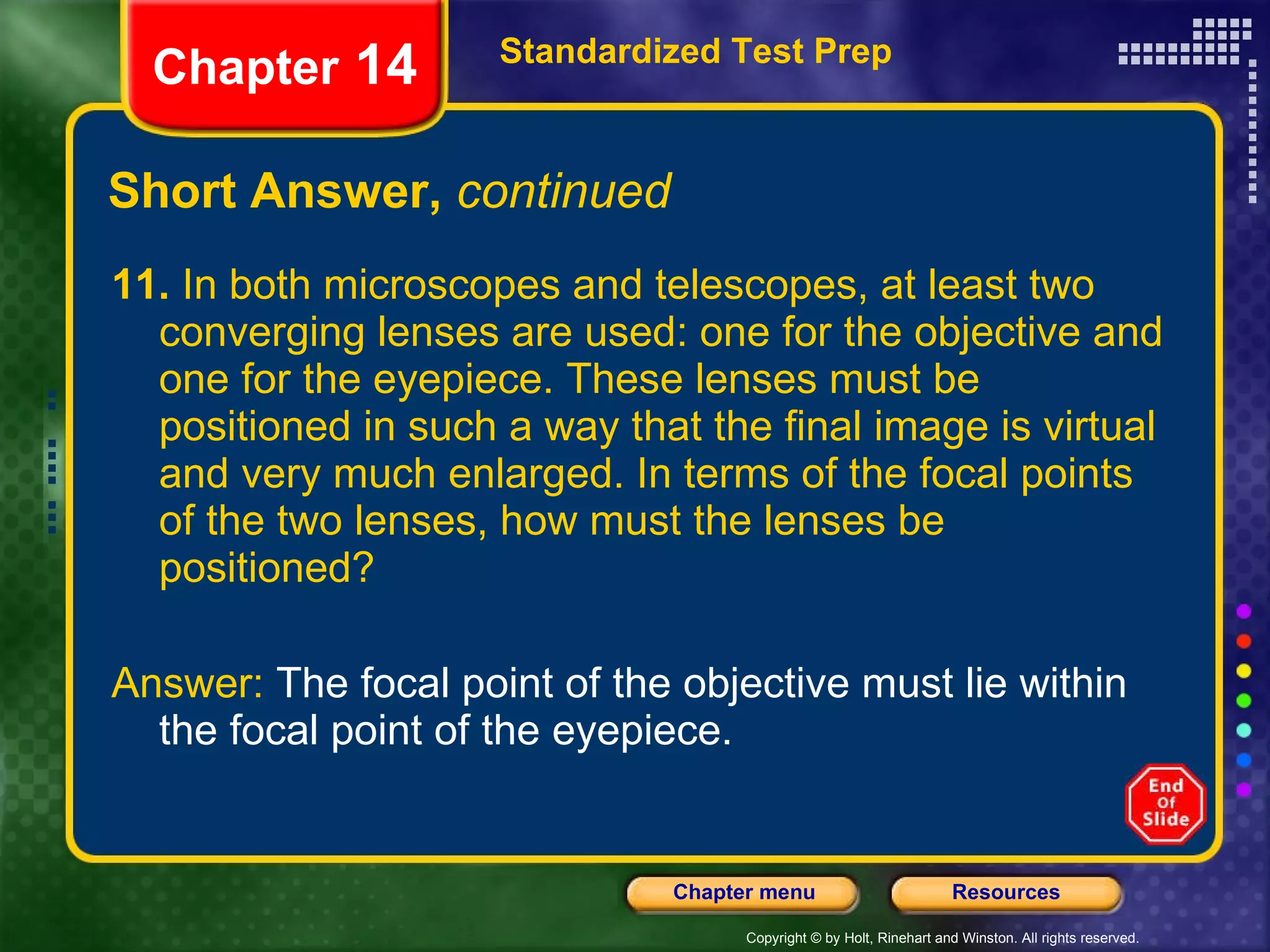 Short Answer,  continued 11.  In both microscopes and telescopes, at least two converging lenses are used: one for the objective and one for the eyepiece. These lenses must be positioned in such a way that the final image is virtual and very much enlarged. In terms of the focal points of the two lenses, how must the lenses be positioned? Answer:  The focal point of the objective must lie within the focal point of the eyepiece. Standardized Test Prep Chapter  14 