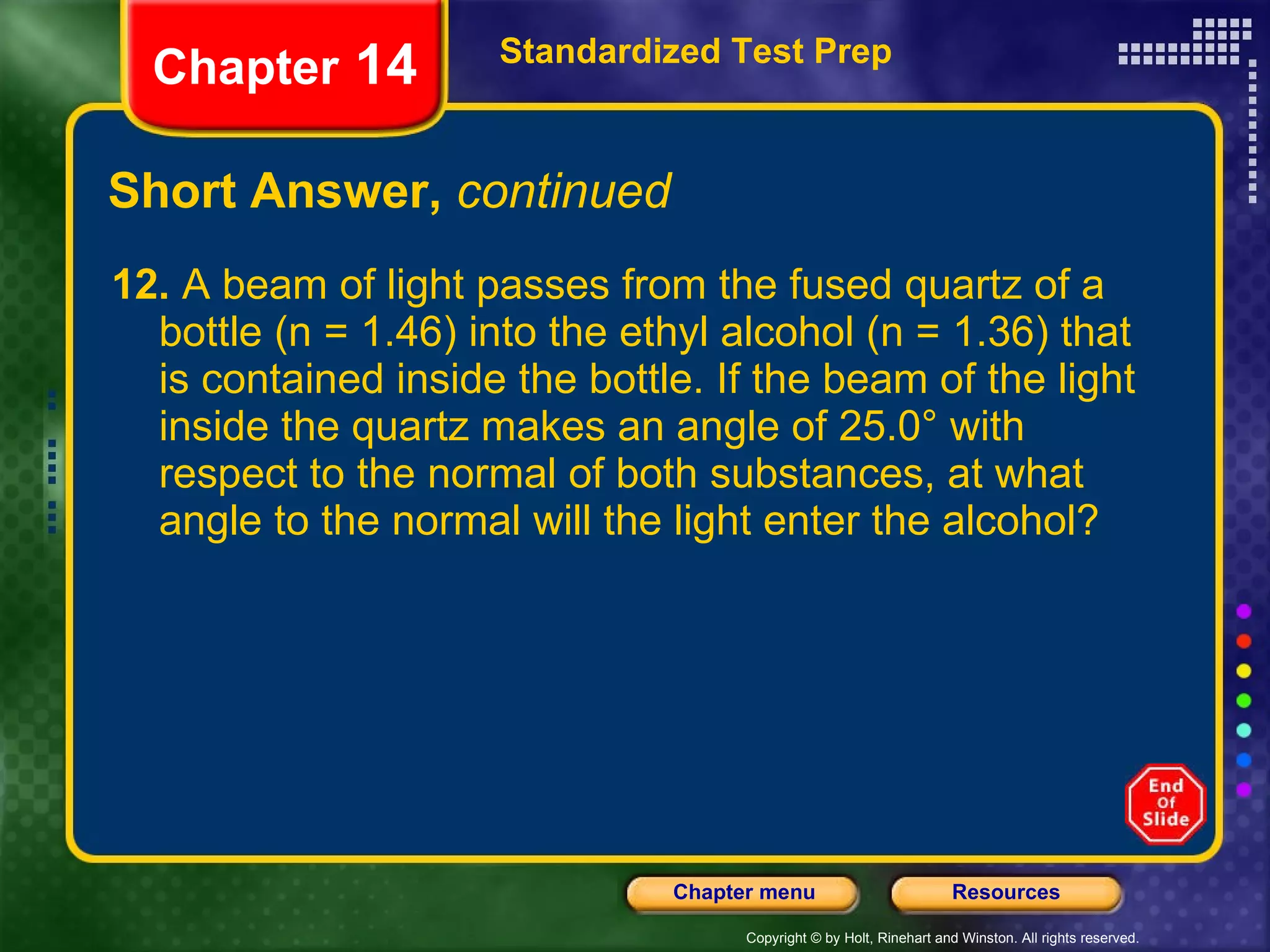 Short Answer,  continued 12.  A beam of light passes from the fused quartz of a bottle (n = 1.46) into the ethyl alcohol (n = 1.36) that is contained inside the bottle. If the beam of the light inside the quartz makes an angle of 25.0° with respect to the normal of both substances, at what angle to the normal will the light enter the alcohol? Standardized Test Prep Chapter  14 
