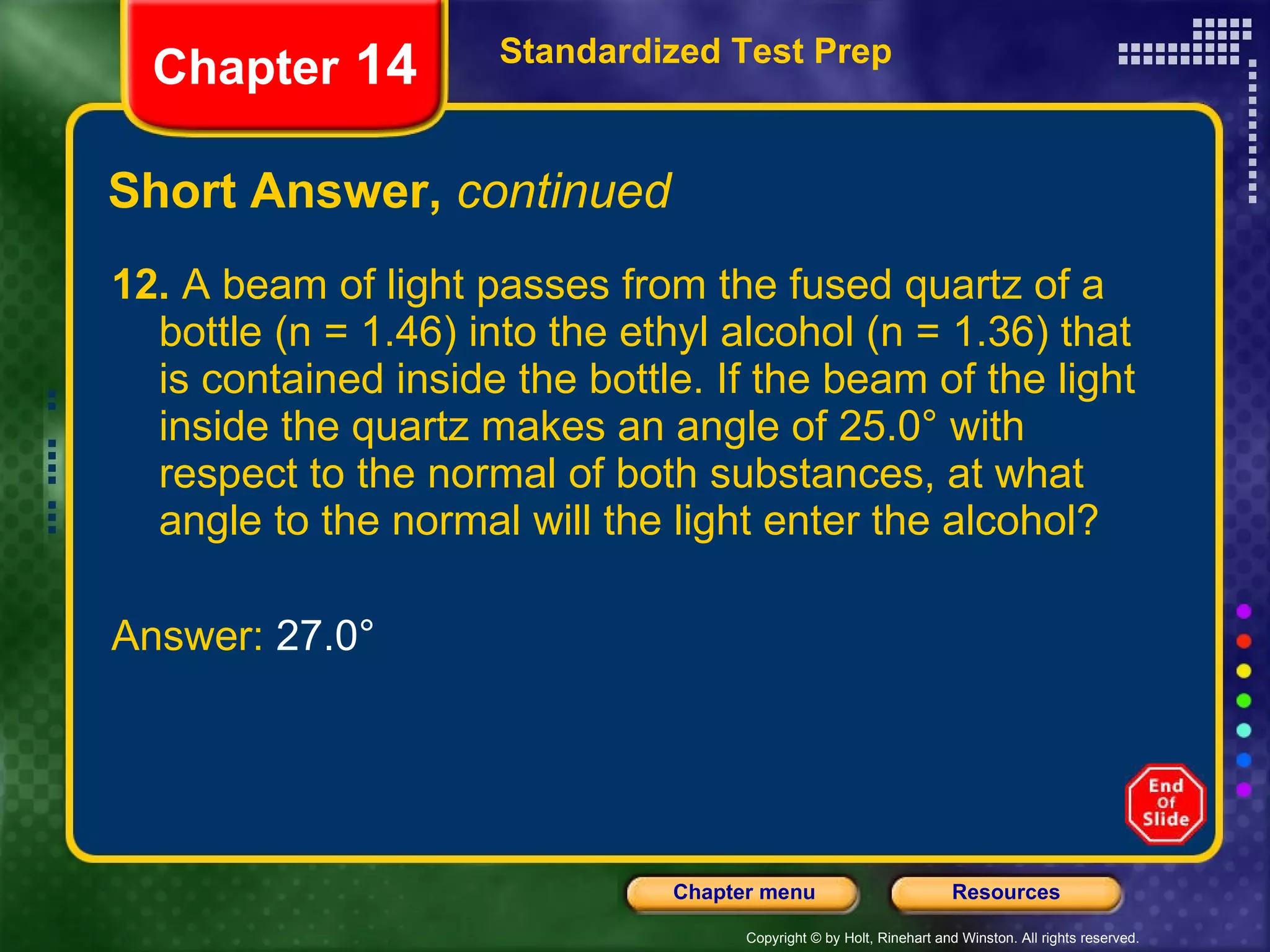 Short Answer,  continued 12.  A beam of light passes from the fused quartz of a bottle (n = 1.46) into the ethyl alcohol (n = 1.36) that is contained inside the bottle. If the beam of the light inside the quartz makes an angle of 25.0° with respect to the normal of both substances, at what angle to the normal will the light enter the alcohol? Answer:  27.0° Standardized Test Prep Chapter  14 