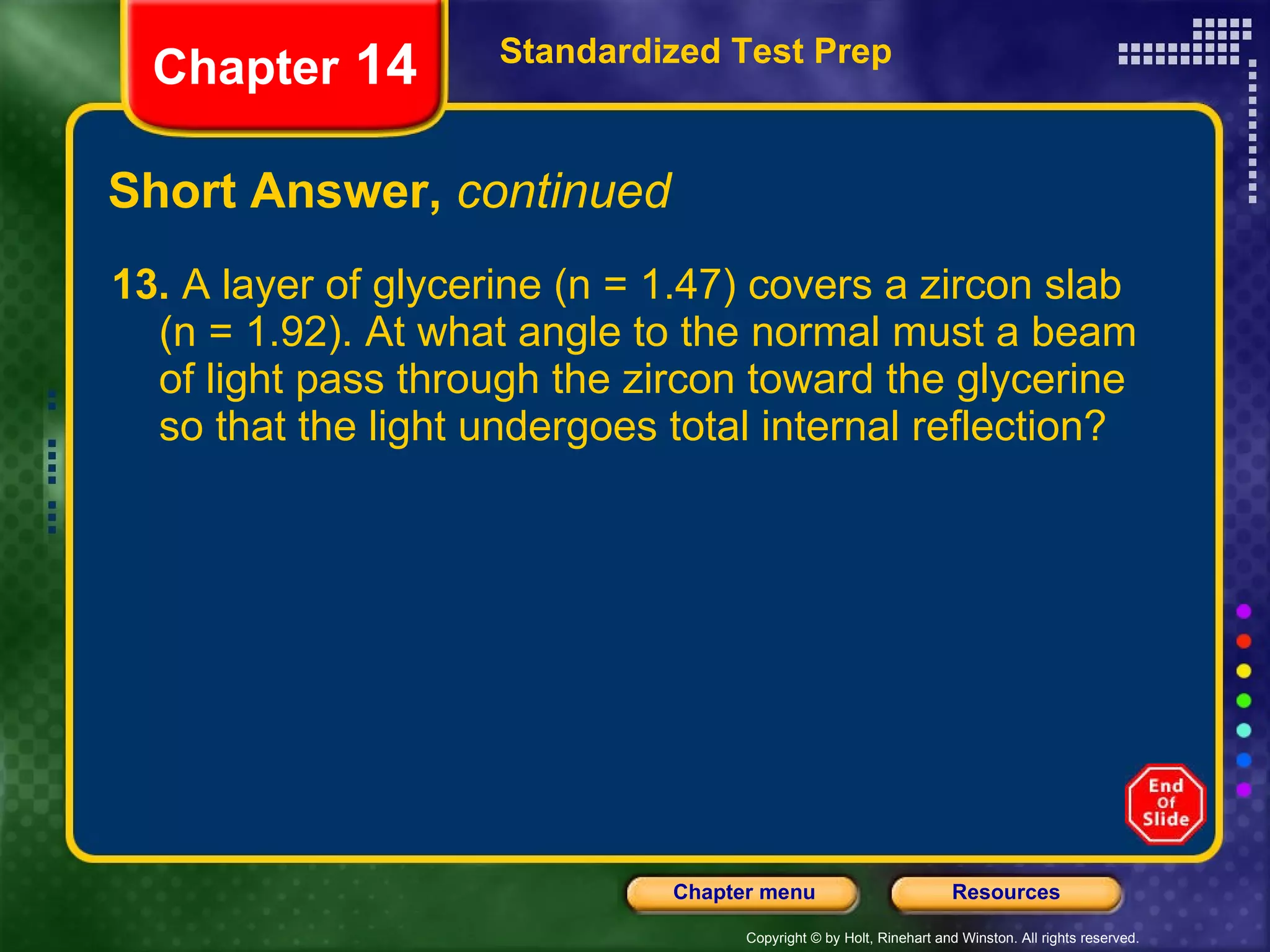 Short Answer,  continued 13.  A layer of glycerine (n = 1.47) covers a zircon slab (n = 1.92). At what angle to the normal must a beam of light pass through the zircon toward the glycerine so that the light undergoes total internal reflection? Standardized Test Prep Chapter  14 