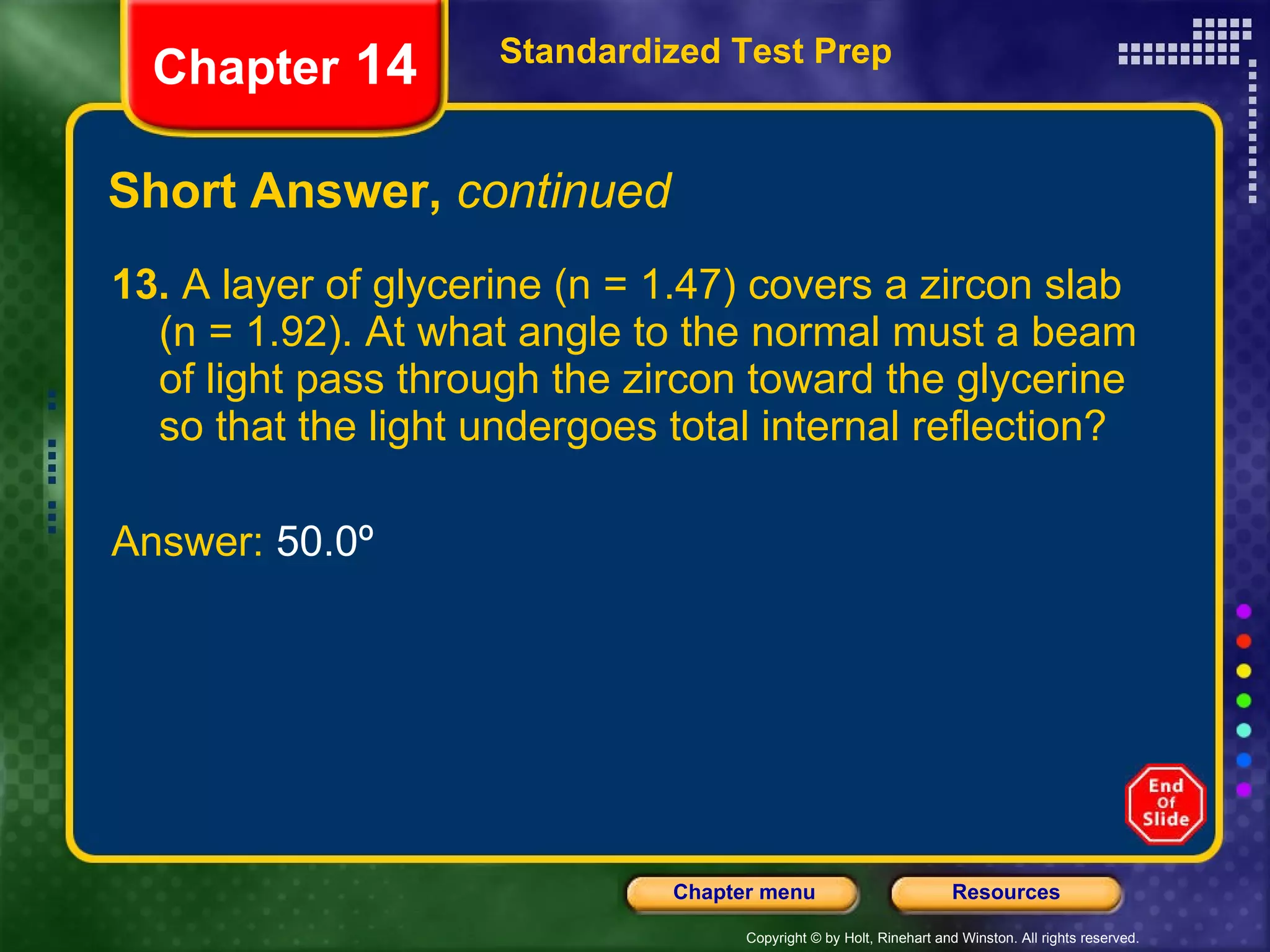 Short Answer,  continued 13.  A layer of glycerine (n = 1.47) covers a zircon slab (n = 1.92). At what angle to the normal must a beam of light pass through the zircon toward the glycerine so that the light undergoes total internal reflection? Answer:  50.0º Standardized Test Prep Chapter  14 