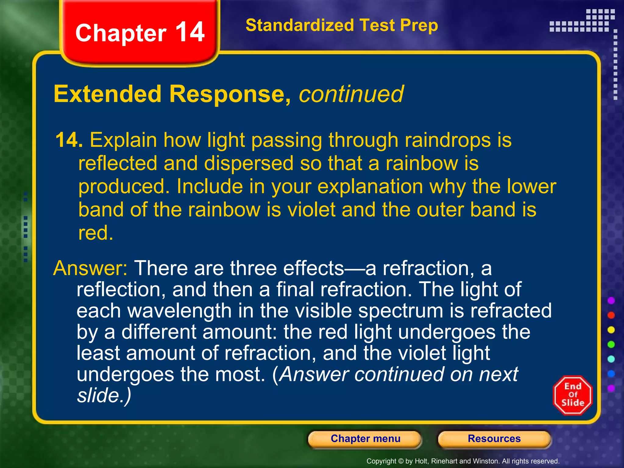 Extended Response,  continued 14.  Explain how light passing through raindrops is reflected and dispersed so that a rainbow is produced. Include in your explanation why the lower band of the rainbow is violet and the outer band is red. Standardized Test Prep Chapter  14 Answer:  There are three effects—a refraction, a reflection, and then a final refraction. The light of each wavelength in the visible spectrum is refracted by a different amount: the red light undergoes the least amount of refraction, and the violet light undergoes the most. ( Answer continued on next slide.) 