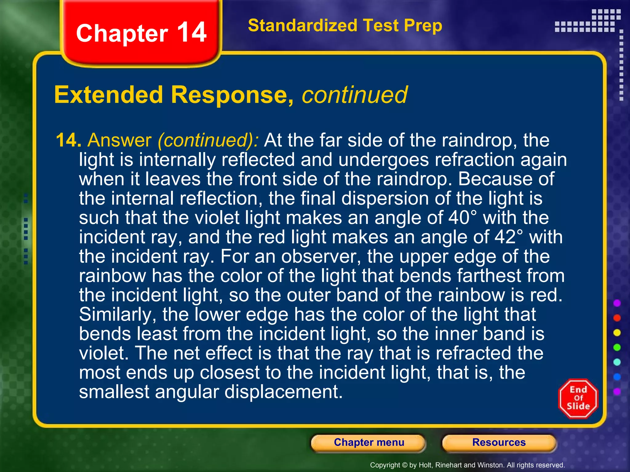 Extended Response,  continued 14.  Answer  (continued):   At the far side of the raindrop, the light is internally reflected and undergoes refraction again when it leaves the front side of the raindrop. Because of the internal reflection, the final dispersion of the light is such that the violet light makes an angle of 40° with the incident ray, and the red light makes an angle of 42° with the incident ray. For an observer, the upper edge of the rainbow has the color of the light that bends farthest from the incident light, so the outer band of the rainbow is red. Similarly, the lower edge has the color of the light that bends least from the incident light, so the inner band is violet. The net effect is that the ray that is refracted the most ends up closest to the incident light, that is, the smallest angular displacement. Standardized Test Prep Chapter  14 