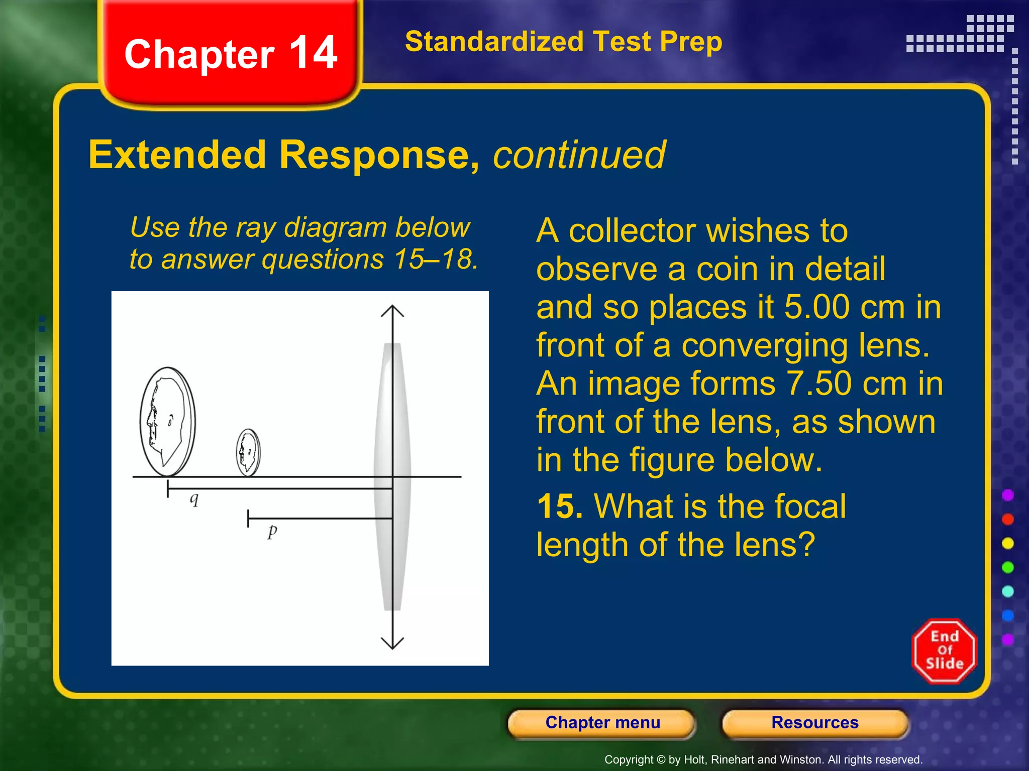 Extended Response,  continued A collector wishes to observe a coin in detail and so places it 5.00 cm in front of a converging lens. An image forms 7.50 cm in front of the lens, as shown in the figure below. 15.  What is the focal length of the lens? Use the ray diagram below to answer questions 15–18. Standardized Test Prep Chapter  14 