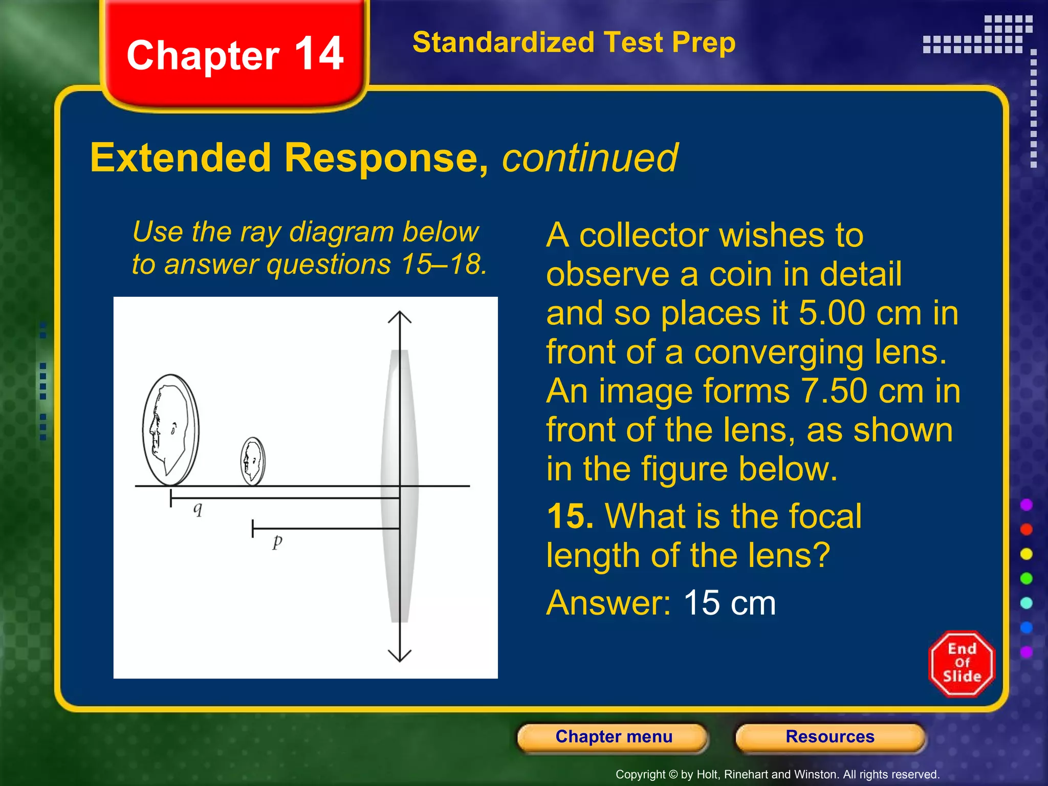 Extended Response,  continued A collector wishes to observe a coin in detail and so places it 5.00 cm in front of a converging lens. An image forms 7.50 cm in front of the lens, as shown in the figure below. 15.  What is the focal length of the lens? Answer:  15 cm Use the ray diagram below to answer questions 15–18. Standardized Test Prep Chapter  14 