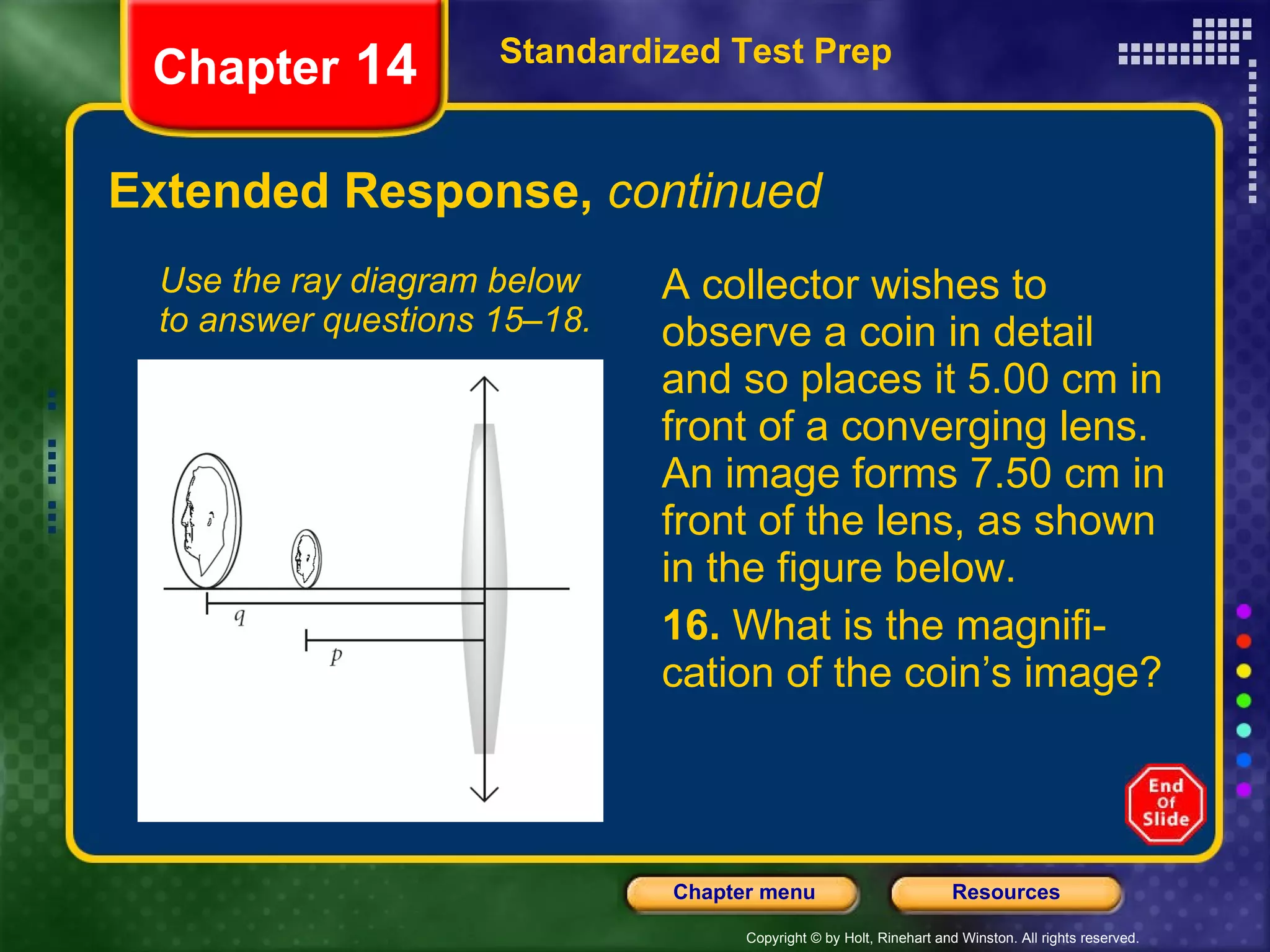 Extended Response,  continued A collector wishes to observe a coin in detail and so places it 5.00 cm in front of a converging lens. An image forms 7.50 cm in front of the lens, as shown in the figure below. 16.  What is the magnifi-cation of the coin’s image? Use the ray diagram below to answer questions 15–18. Standardized Test Prep Chapter  14 