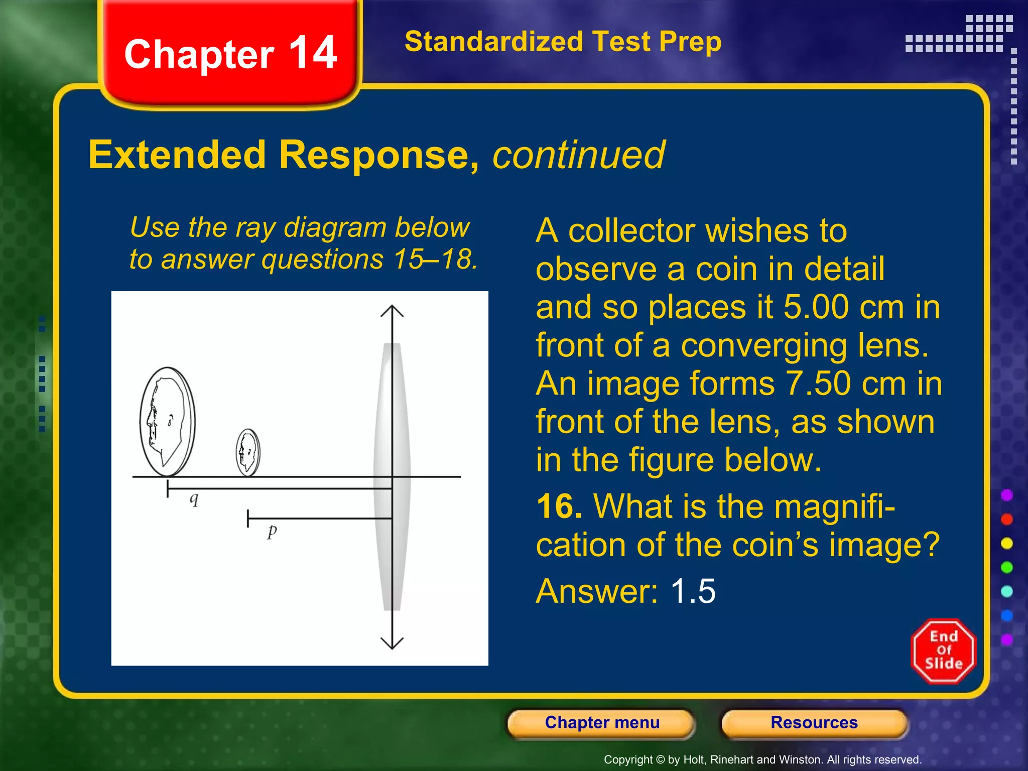 Extended Response,  continued A collector wishes to observe a coin in detail and so places it 5.00 cm in front of a converging lens. An image forms 7.50 cm in front of the lens, as shown in the figure below. 16.  What is the magnifi-cation of the coin’s image? Answer:  1.5 Use the ray diagram below to answer questions 15–18. Standardized Test Prep Chapter  14 