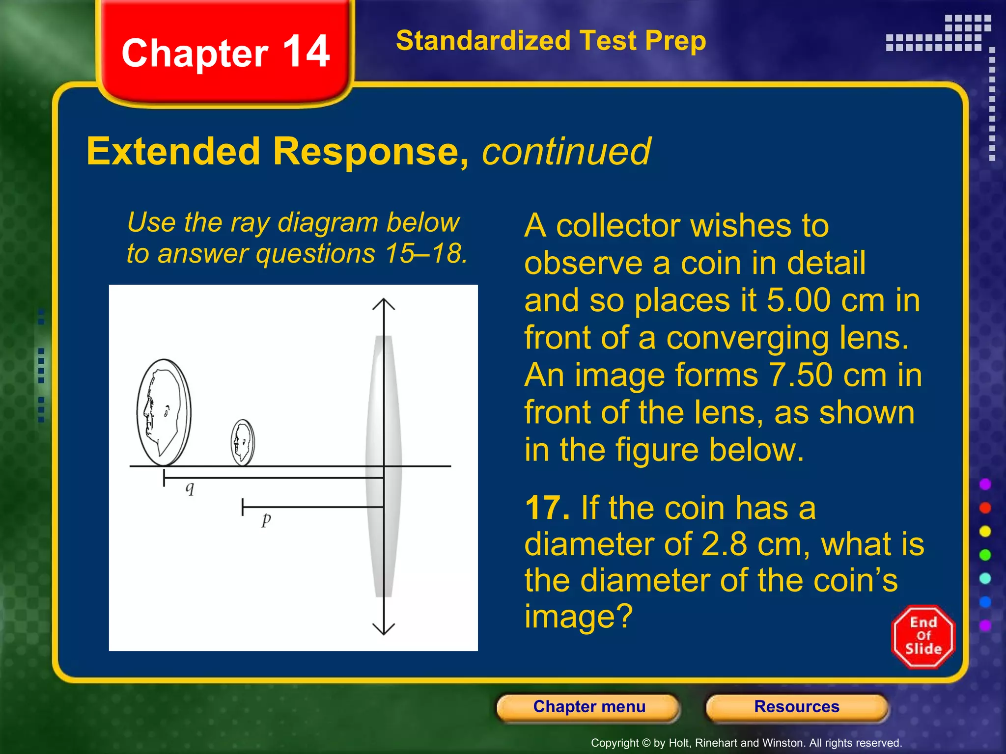 Extended Response,  continued A collector wishes to observe a coin in detail and so places it 5.00 cm in front of a converging lens. An image forms 7.50 cm in front of the lens, as shown in the figure below. Use the ray diagram below to answer questions 15–18. Standardized Test Prep Chapter  14 17.  If the coin has a diameter of 2.8 cm, what is the diameter of the coin’s image? 