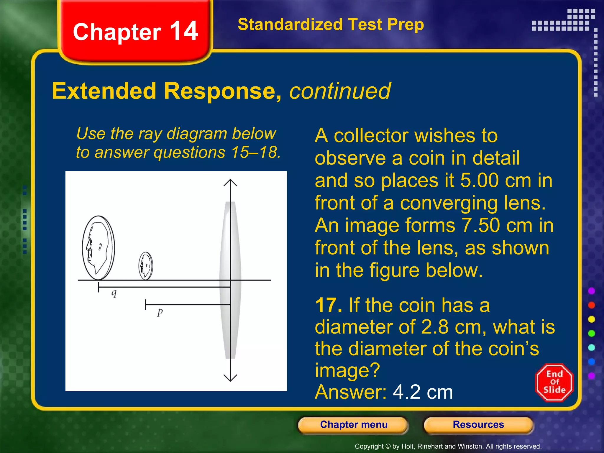 Extended Response,  continued A collector wishes to observe a coin in detail and so places it 5.00 cm in front of a converging lens. An image forms 7.50 cm in front of the lens, as shown in the figure below. Use the ray diagram below to answer questions 15–18. Standardized Test Prep Chapter  14 17.  If the coin has a diameter of 2.8 cm, what is the diameter of the coin’s image? Answer:  4.2 cm 