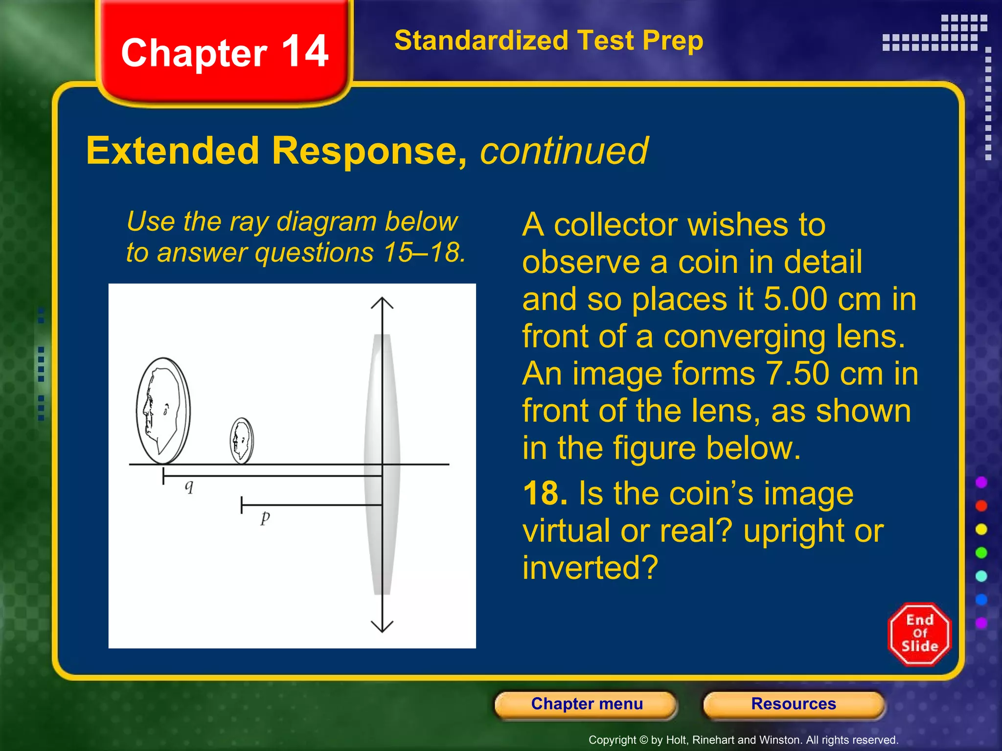 Extended Response,  continued Use the ray diagram below to answer questions 15–18. A collector wishes to observe a coin in detail and so places it 5.00 cm in front of a converging lens. An image forms 7.50 cm in front of the lens, as shown in the figure below. 18.  Is the coin’s image virtual or real? upright or inverted? Standardized Test Prep Chapter  14 