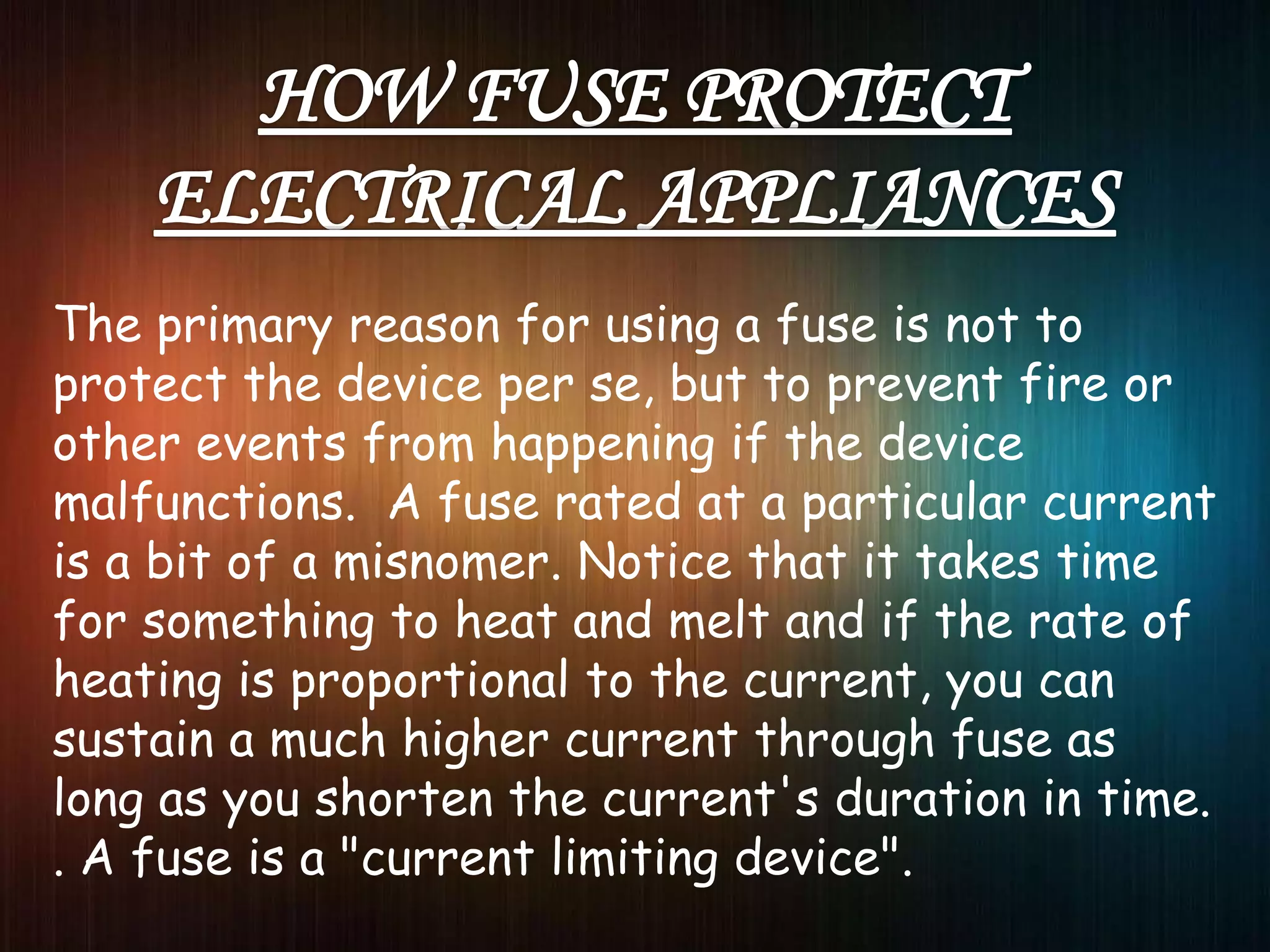 The primary reason for using a fuse is not to
protect the device per se, but to prevent fire or
other events from happening if the device
malfunctions. A fuse rated at a particular current
is a bit of a misnomer. Notice that it takes time
for something to heat and melt and if the rate of
heating is proportional to the current, you can
sustain a much higher current through fuse as
long as you shorten the current's duration in time.
. A fuse is a "current limiting device".
 