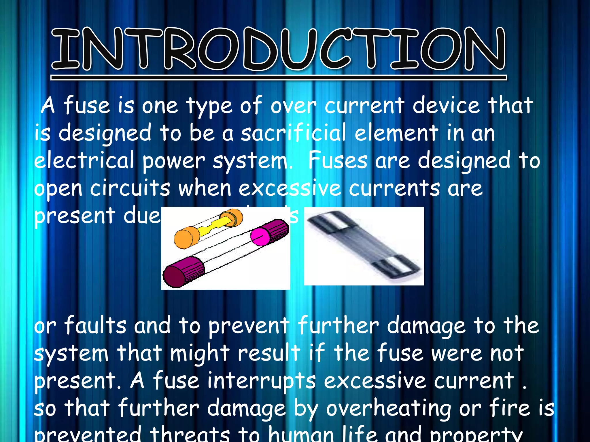 A fuse is one type of over current device that
is designed to be a sacrificial element in an
electrical power system. Fuses are designed to
open circuits when excessive currents are
present due to overloads
or faults and to prevent further damage to the
system that might result if the fuse were not
present. A fuse interrupts excessive current .
so that further damage by overheating or fire is
 