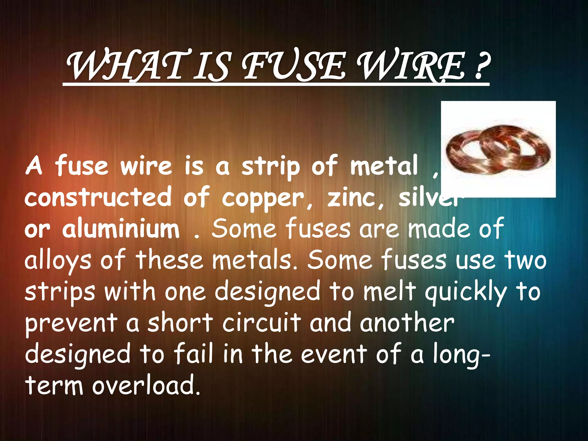 A fuse wire is a strip of metal ,
constructed of copper, zinc, silver
or aluminium . Some fuses are made of
alloys of these metals. Some fuses use two
strips with one designed to melt quickly to
prevent a short circuit and another
designed to fail in the event of a long-
term overload.
 