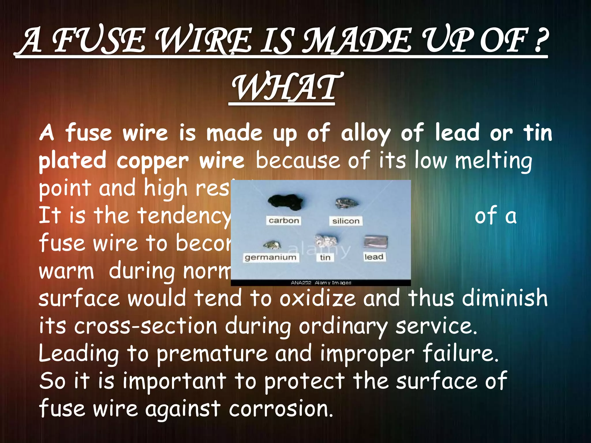 A fuse wire is made up of alloy of lead or tin
plated copper wire because of its low melting
point and high resistance .
It is the tendency of a
fuse wire to become slightly
warm during normal use, its
surface would tend to oxidize and thus diminish
its cross-section during ordinary service.
Leading to premature and improper failure.
So it is important to protect the surface of
fuse wire against corrosion.
 