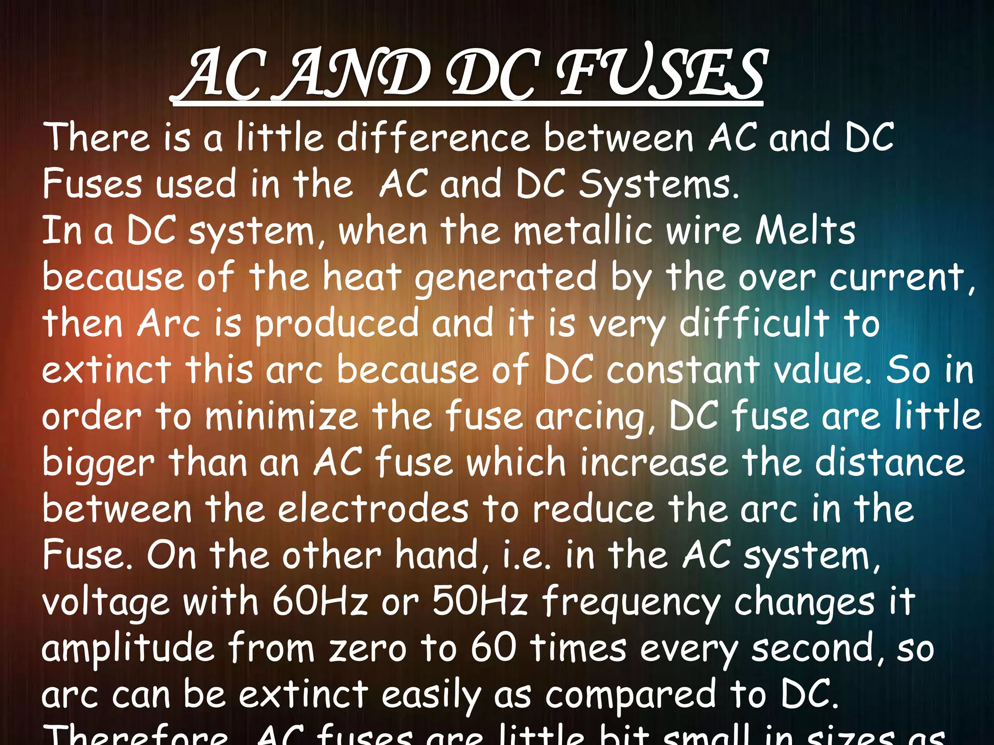 There is a little difference between AC and DC
Fuses used in the AC and DC Systems.
In a DC system, when the metallic wire Melts
because of the heat generated by the over current,
then Arc is produced and it is very difficult to
extinct this arc because of DC constant value. So in
order to minimize the fuse arcing, DC fuse are little
bigger than an AC fuse which increase the distance
between the electrodes to reduce the arc in the
Fuse. On the other hand, i.e. in the AC system,
voltage with 60Hz or 50Hz frequency changes it
amplitude from zero to 60 times every second, so
arc can be extinct easily as compared to DC.
 