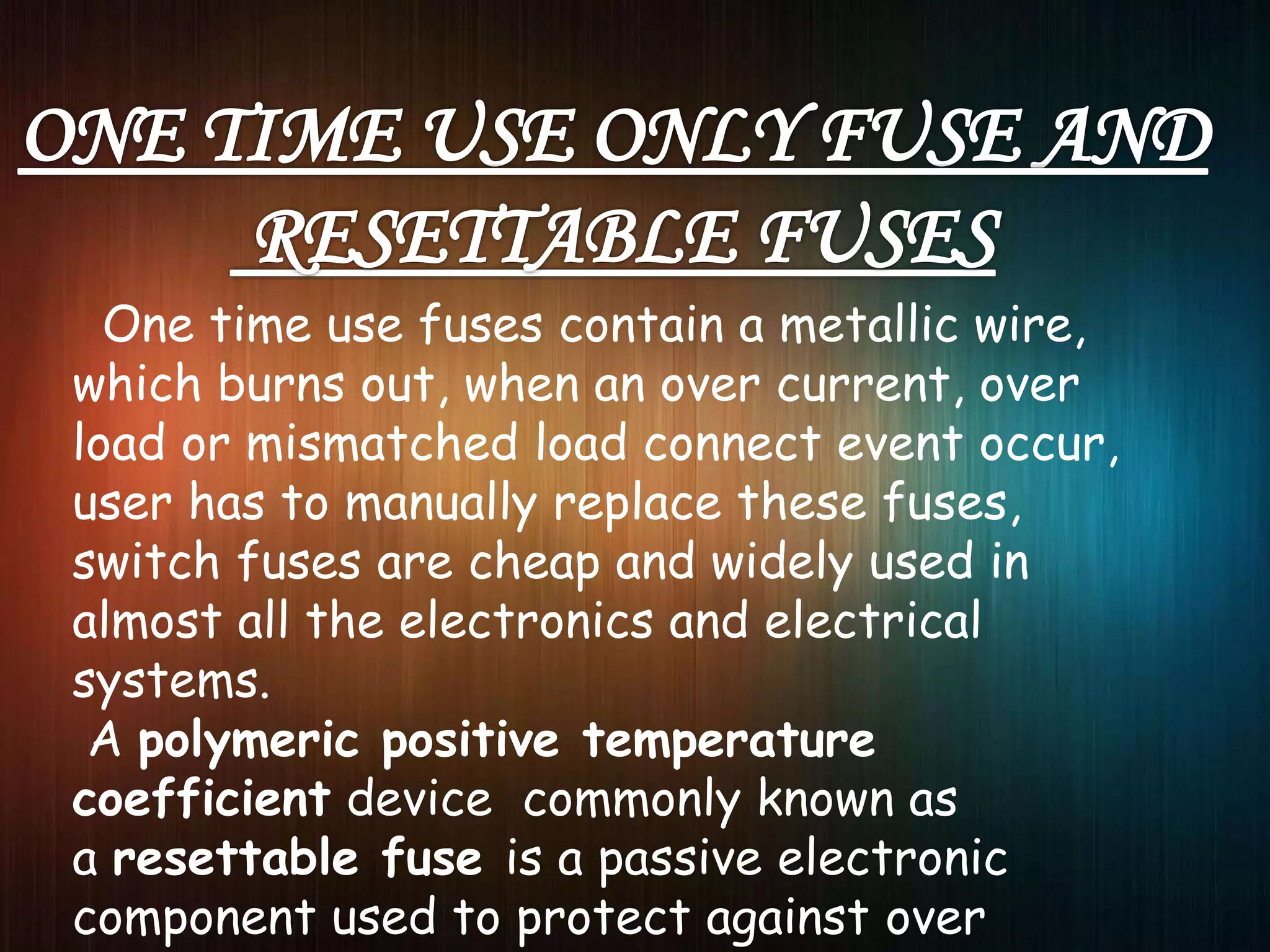 One time use fuses contain a metallic wire,
which burns out, when an over current, over
load or mismatched load connect event occur,
user has to manually replace these fuses,
switch fuses are cheap and widely used in
almost all the electronics and electrical
systems.
A polymeric positive temperature
coefficient device commonly known as
a resettable fuse is a passive electronic
component used to protect against over
 