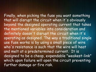 Finally, when picking the fuse you want something
that will disrupt the circuit when it's obviously
beyond the designed operating current that takes
the mentioned variables into consideration and
definitely doesn't disrupt the circuit when it's
operating as designed. The way a traditional single
use fuse works is by using a small piece of wire
who's resistance is such that the wire will heat
and melt at a predetermined current. It is
designed to be a cheap, expendable "weakest-link"
which upon failure will open the circuit preventing
further damage or fire risk.
 