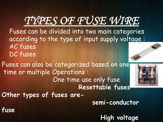 Fuses can be divided into two main categories
according to the type of input supply voltage :
AC fuses
DC fuses
Fuses can also be categorized based on one
time or multiple Operations :
One time use only fuse
Resettable fuses
Other types of fuses are-
semi-conductor
fuse
High voltage
 
