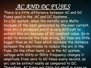 There is a little difference between AC and DC
Fuses used in the AC and DC Systems.
In a DC system, when the metallic wire Melts
because of the heat generated by the over current,
then Arc is produced and it is very difficult to
extinct this arc because of DC constant value. So in
order to minimize the fuse arcing, DC fuse are little
bigger than an AC fuse which increase the distance
between the electrodes to reduce the arc in the
Fuse. On the other hand, i.e. in the AC system,
voltage with 60Hz or 50Hz frequency changes it
amplitude from zero to 60 times every second, so
arc can be extinct easily as compared to DC.
 