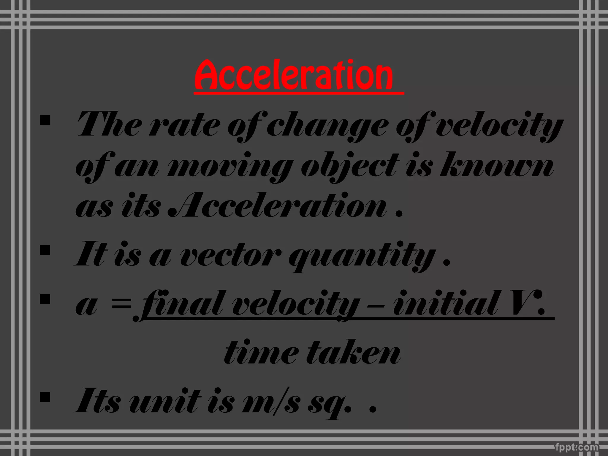 Acceleration
 The rate of change of velocity
of an moving object is known
as its Acceleration .
 It is a vector quantity .
 a = final velocity – initial V.
time taken
 Its unit is m/s sq. .
 