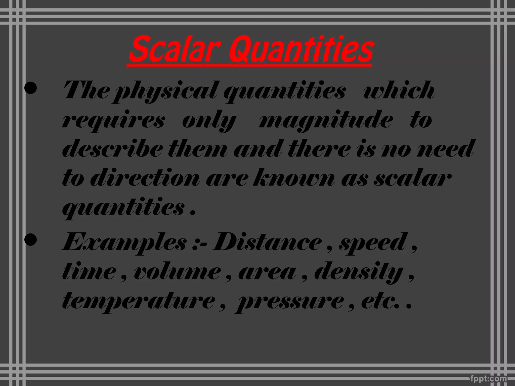 Scalar Quantities
• The physical quantities which
requires only magnitude to
describe them and there is no need
to direction are known as scalar
quantities .
• Examples :- Distance , speed ,
time , volume , area , density ,
temperature , pressure , etc. .
 