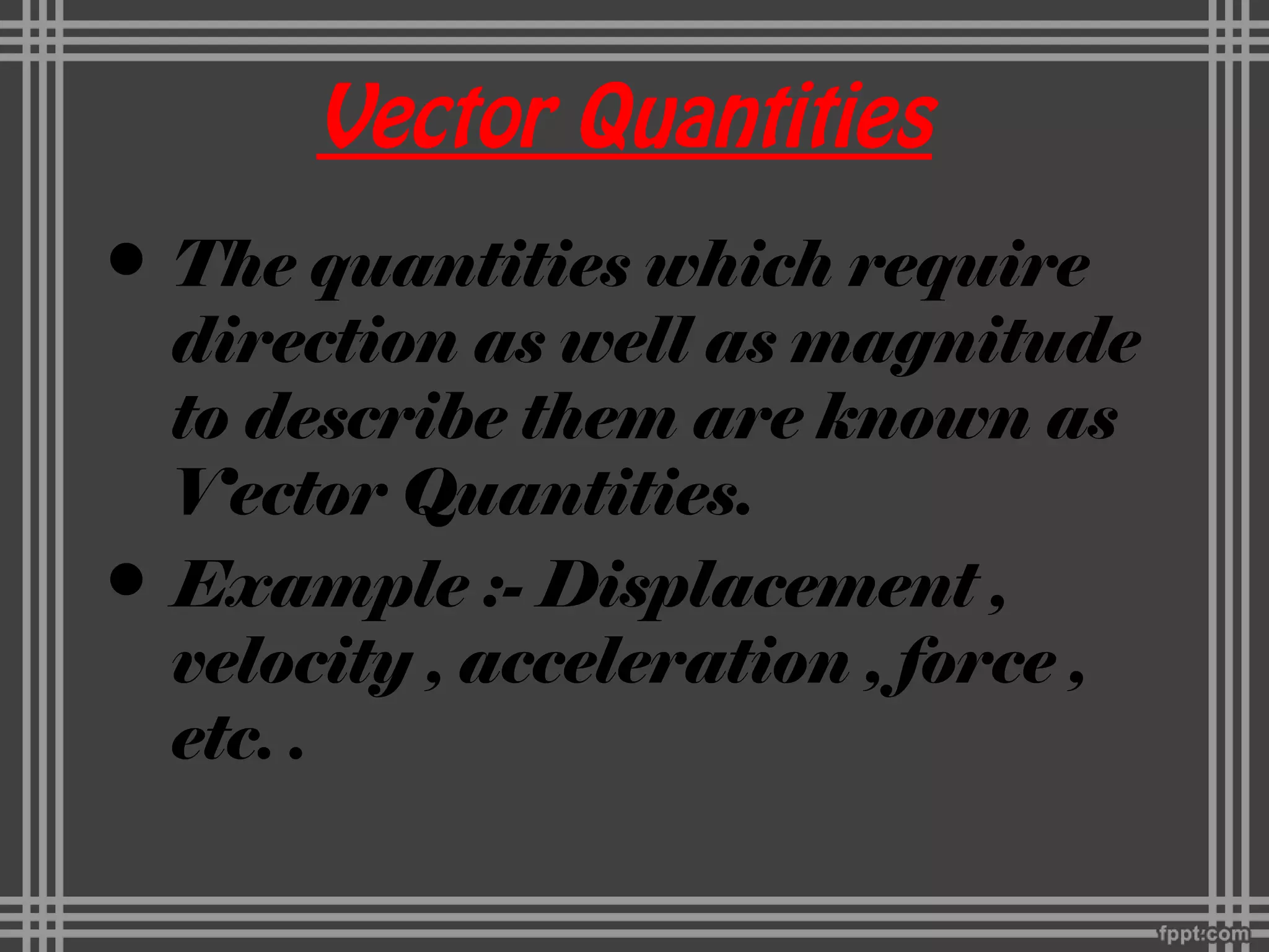 Vector Quantities
• The quantities which require
direction as well as magnitude
to describe them are known as
Vector Quantities.
• Example :- Displacement ,
velocity , acceleration , force ,
etc. .
 