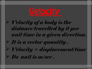 Velocity
 Velocity of a body is the
distance travelled by it per
unit time in a given direction.
 It is a vector quantity .
 Velocity = displacement/time
 Its unit is m/sec .
 