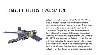 SALYUT 1: THE FIRST SPACE STATION
Salyut 1, which was launched April 19, 1971,
atop a Proton rocket, was outfitted from the
start to support two three-man crews for a total
of two months over a six-month period. The
purpose of Salyut was to test the elements of
the systems of a space station and to conduct
scientific research and experiments. On October
11, 1971, the engines on Salyut 1 fired for the
last time, bringing the space station into a lower
orbit that would result in its eventual plunge into
the Pacific Ocean. But despite its early death,
Salyut 1 set the stage for stations to come after.
 